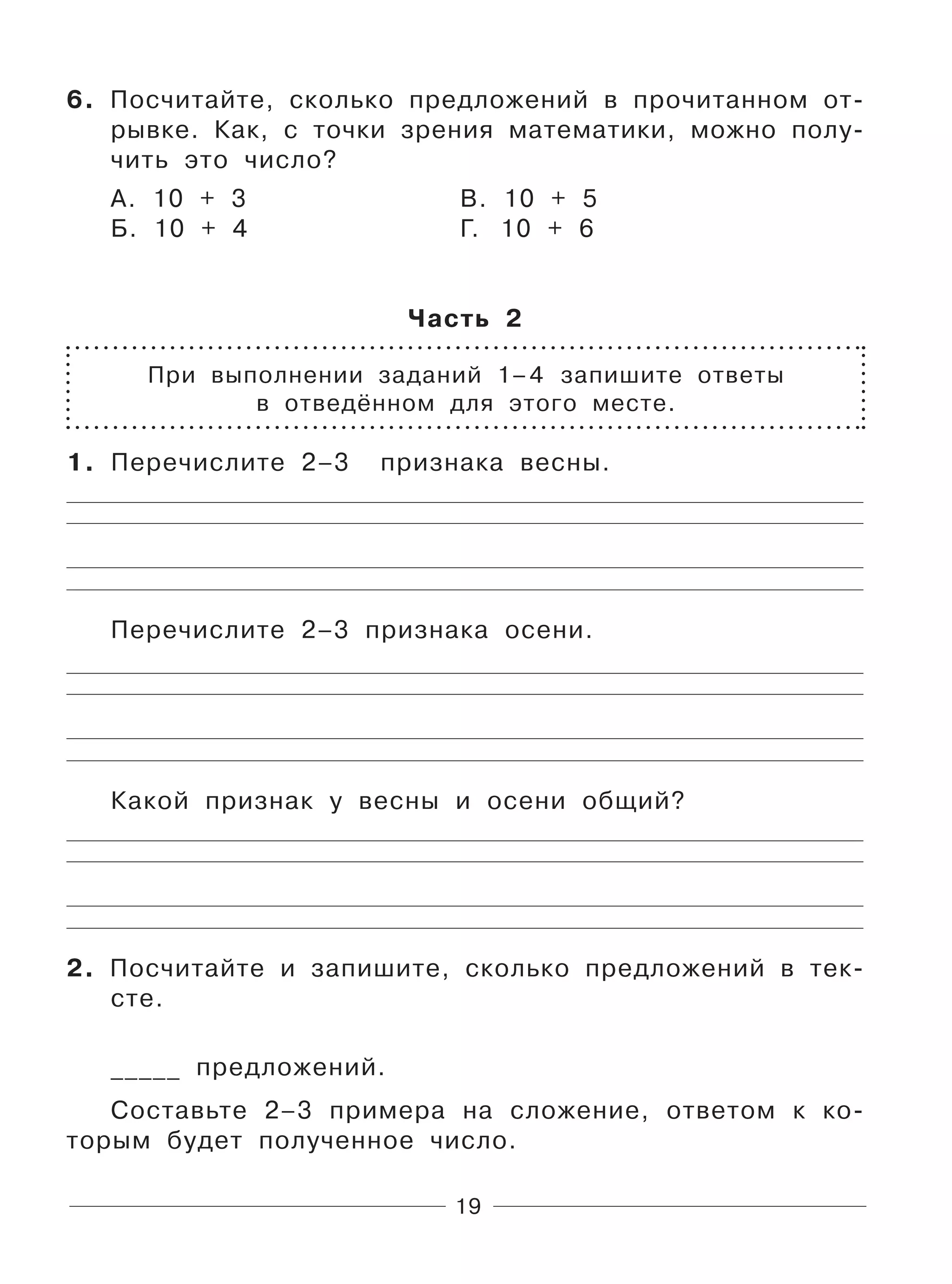 19
6. Посчитайте, сколько предложений в прочитанном от-
рывке. Как, с точки зрения математики, можно полу-
чить это число?
А. 10 + 3 В. 10 + 5
Б. 10 + 4 Г. 10 + 6
Часть 2
При выполнении заданий 1–4 запишите ответы
в отведённом для этого месте.
1. Перечислите 2–3 признака весны.
Перечислите 2–3 признака осени.
Какой признак у весны и осени общий?
2. Посчитайте и запишите, сколько предложений в тек-
сте.
_____ предложений.
Составьте 2–3 примера на сложение, ответом к ко-
торым будет полученное число.
 