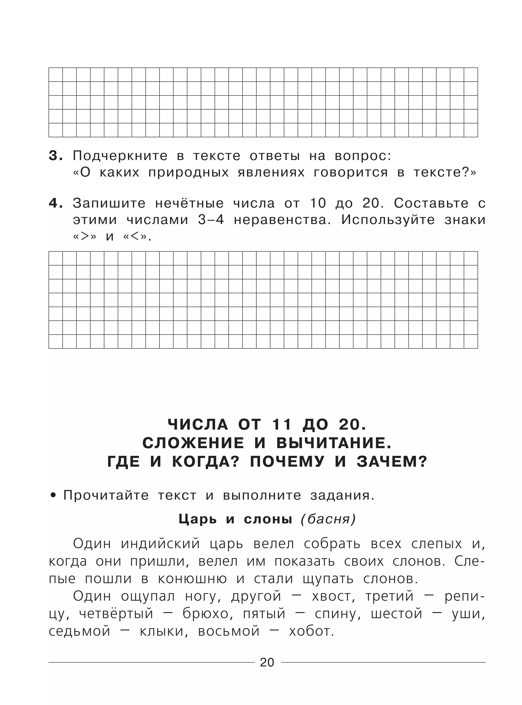 20
3. Подчеркните в тексте ответы на вопрос:
«О каких природных явлениях говорится в тексте?»
4. Запишите нечётные числа от 10 до 20. Составьте с
этими числами 3–4 неравенства. Используйте знаки
«>» и «<».
ЧИСЛА ОТ 11 ДО 20.
СЛОЖЕНИЕ И ВЫЧИТАНИЕ.
ГДЕ И КОГДА? ПОЧЕМУ И ЗАЧЕМ?
Прочитайте текст и выполните задания.
Царь и слоны (басня)
Один индийский царь велел собрать всех слепых и,
когда они пришли, велел им показать своих слонов. Сле-
пые пошли в конюшню и стали щупать слонов.
Один ощупал ногу, другой — хвост, третий — репи-
цу, четвёртый — брюхо, пятый — спину, шестой — уши,
седьмой — клыки, восьмой — хобот.
•
 