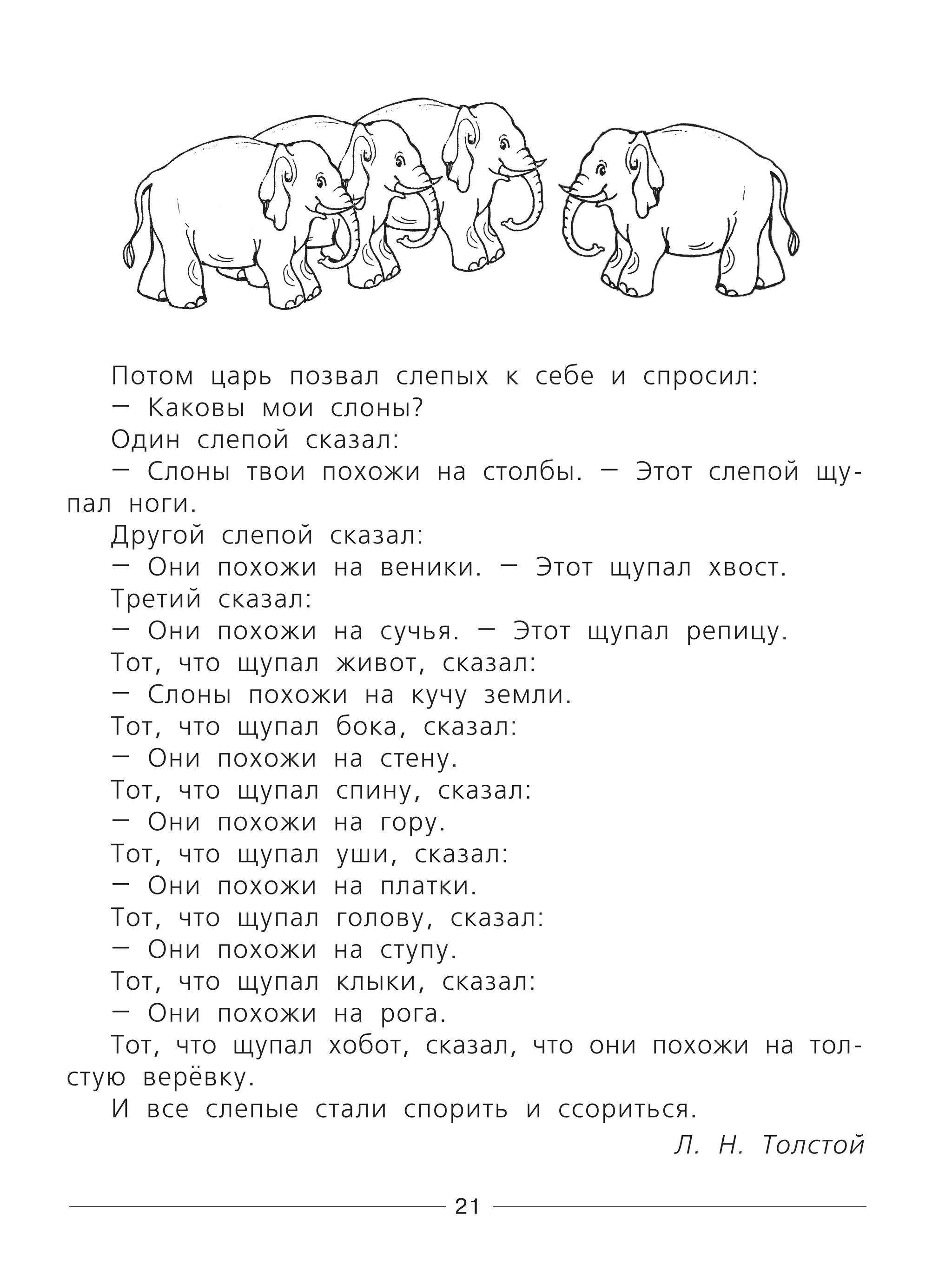 21
Потом царь позвал слепых к себе и спросил:
— Каковы мои слоны?
Один слепой сказал:
— Слоны твои похожи на столбы. — Этот слепой щу-
пал ноги.
Другой слепой сказал:
— Они похожи на веники. — Этот щупал хвост.
Третий сказал:
— Они похожи на сучья. — Этот щупал репицу.
Тот, что щупал живот, сказал:
— Слоны похожи на кучу земли.
Тот, что щупал бока, сказал:
— Они похожи на стену.
Тот, что щупал спину, сказал:
— Они похожи на гору.
Тот, что щупал уши, сказал:
— Они похожи на платки.
Тот, что щупал голову, сказал:
— Они похожи на ступу.
Тот, что щупал клыки, сказал:
— Они похожи на рога.
Тот, что щупал хобот, сказал, что они похожи на тол-
стую верёвку.
И все слепые стали спорить и ссориться.
Л. Н. Толстой
 