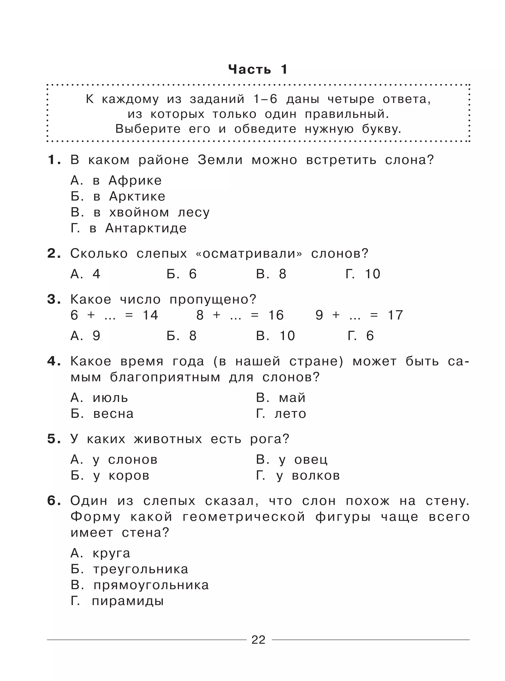 22
Часть 1
К каждому из заданий 1–6 даны четыре ответа,
из которых только один правильный.
Выберите его и обведите нужную букву.
1. В каком районе Земли можно встретить слона?
А. в Африке
Б. в Арктике
В. в хвойном лесу
Г. в Антарктиде
2. Сколько слепых «осматривали» слонов?
А. 4 Б. 6 В. 8 Г. 10
3. Какое число пропущено?
6 + … = 14 8 + … = 16 9 + … = 17
А. 9 Б. 8 В. 10 Г. 6
4. Какое время года (в нашей стране) может быть са-
мым благоприятным для слонов?
А. июль В. май
Б. весна Г. лето
5. У каких животных есть рога?
А. у слонов В. у овец
Б. у коров Г. у волков
6. Один из слепых сказал, что слон похож на стену.
Форму какой геометрической фигуры чаще всего
имеет стена?
А. круга
Б. треугольника
В. прямоугольника
Г. пирамиды
 