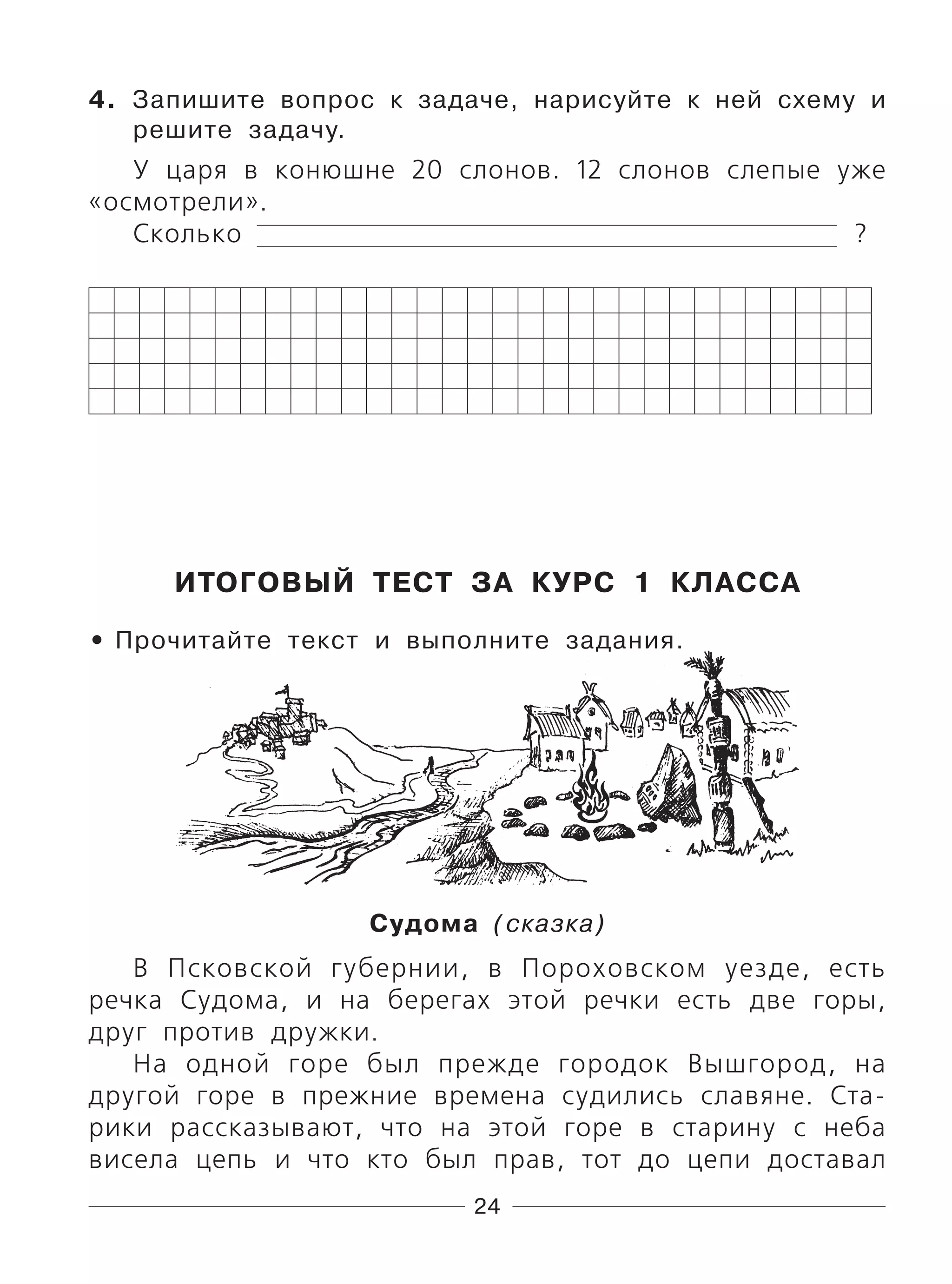 24
4. Запишите вопрос к задаче, нарисуйте к ней схему и
решите задачу.
У царя в конюшне 20 слонов. 12 слонов слепые уже
«осмотрели».
Сколько ?
ИТОГОВЫЙ ТЕСТ ЗА КУРС 1 КЛАССА
Прочитайте текст и выполните задания.
Судома (сказка)
В Псковской губернии, в Пороховском уезде, есть
речка Судома, и на берегах этой речки есть две горы,
друг против дружки.
На одной горе был прежде городок Вышгород, на
другой горе в прежние времена судились славяне. Ста-
рики рассказывают, что на этой горе в старину с неба
висела цепь и что кто был прав, тот до цепи доставал
•
 