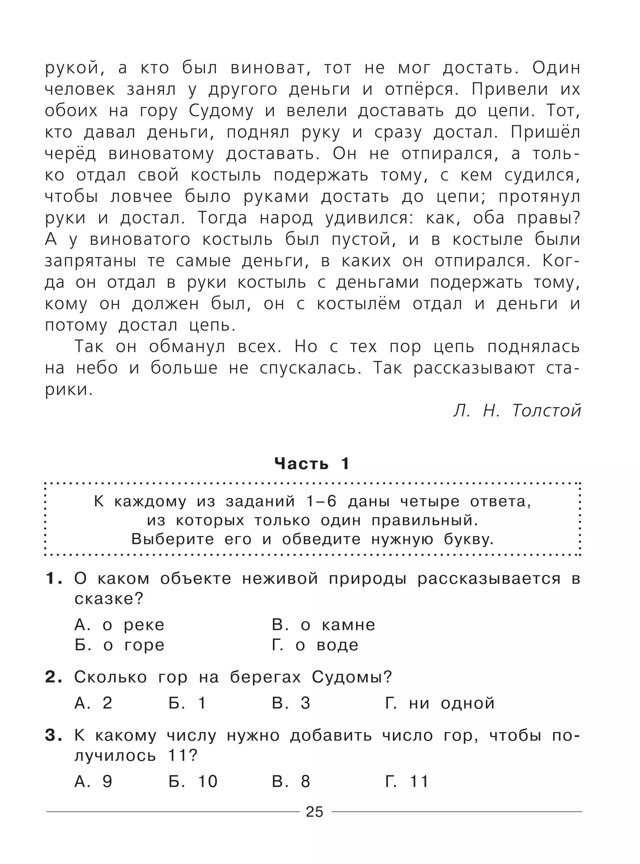 25
рукой, а кто был виноват, тот не мог достать. Один
человек занял у другого деньги и отпёрся. Привели их
обоих на гору Судому и велели доставать до цепи. Тот,
кто давал деньги, поднял руку и сразу достал. Пришёл
черёд виноватому доставать. Он не отпирался, а толь-
ко отдал свой костыль подержать тому, с кем судился,
чтобы ловчее было руками достать до цепи; протянул
руки и достал. Тогда народ удивился: как, оба правы?
А у виноватого костыль был пустой, и в костыле были
запрятаны те самые деньги, в каких он отпирался. Ког-
да он отдал в руки костыль с деньгами подержать тому,
кому он должен был, он с костылём отдал и деньги и
потому достал цепь.
Так он обманул всех. Но с тех пор цепь поднялась
на небо и больше не спускалась. Так рассказывают ста-
рики.
Л. Н. Толстой
Часть 1
К каждому из заданий 1–6 даны четыре ответа,
из которых только один правильный.
Выберите его и обведите нужную букву.
1. О каком объекте неживой природы рассказывается в
сказке?
А. о реке В. о камне
Б. о горе Г. о воде
2. Сколько гор на берегах Судомы?
А. 2 Б. 1 В. 3 Г. ни одной
3. К какому числу нужно добавить число гор, чтобы по-
лучилось 11?
А. 9 Б. 10 В. 8 Г. 11
 