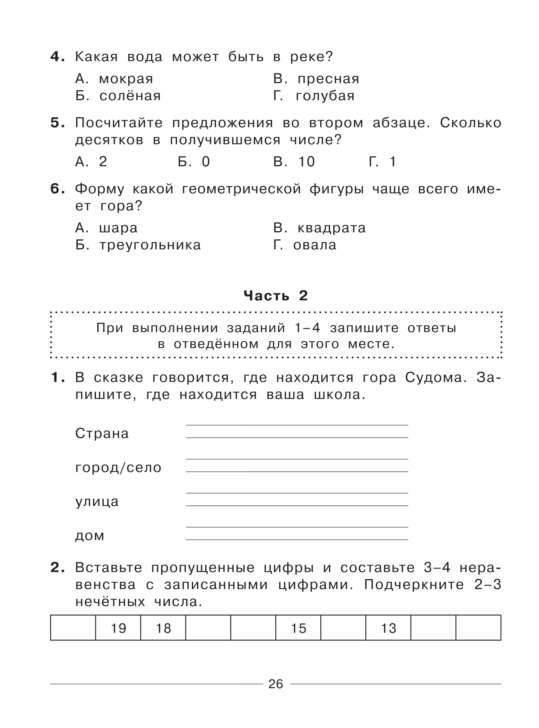 26
4. Какая вода может быть в реке?
А. мокрая В. пресная
Б. солёная Г. голубая
5. Посчитайте предложения во втором абзаце. Сколько
десятков в получившемся числе?
А. 2 Б. 0 В. 10 Г. 1
6. Форму какой геометрической фигуры чаще всего име-
ет гора?
А. шара В. квадрата
Б. треугольника Г. овала
Часть 2
При выполнении заданий 1–4 запишите ответы
в отведённом для этого месте.
1. В сказке говорится, где находится гора Судома. За-
пишите, где находится ваша школа.
Страна
город/село
улица
дом
2. Вставьте пропущенные цифры и составьте 3–4 нера-
венства с записанными цифрами. Подчеркните 2–3
нечётных числа.
19 18 15 13
 