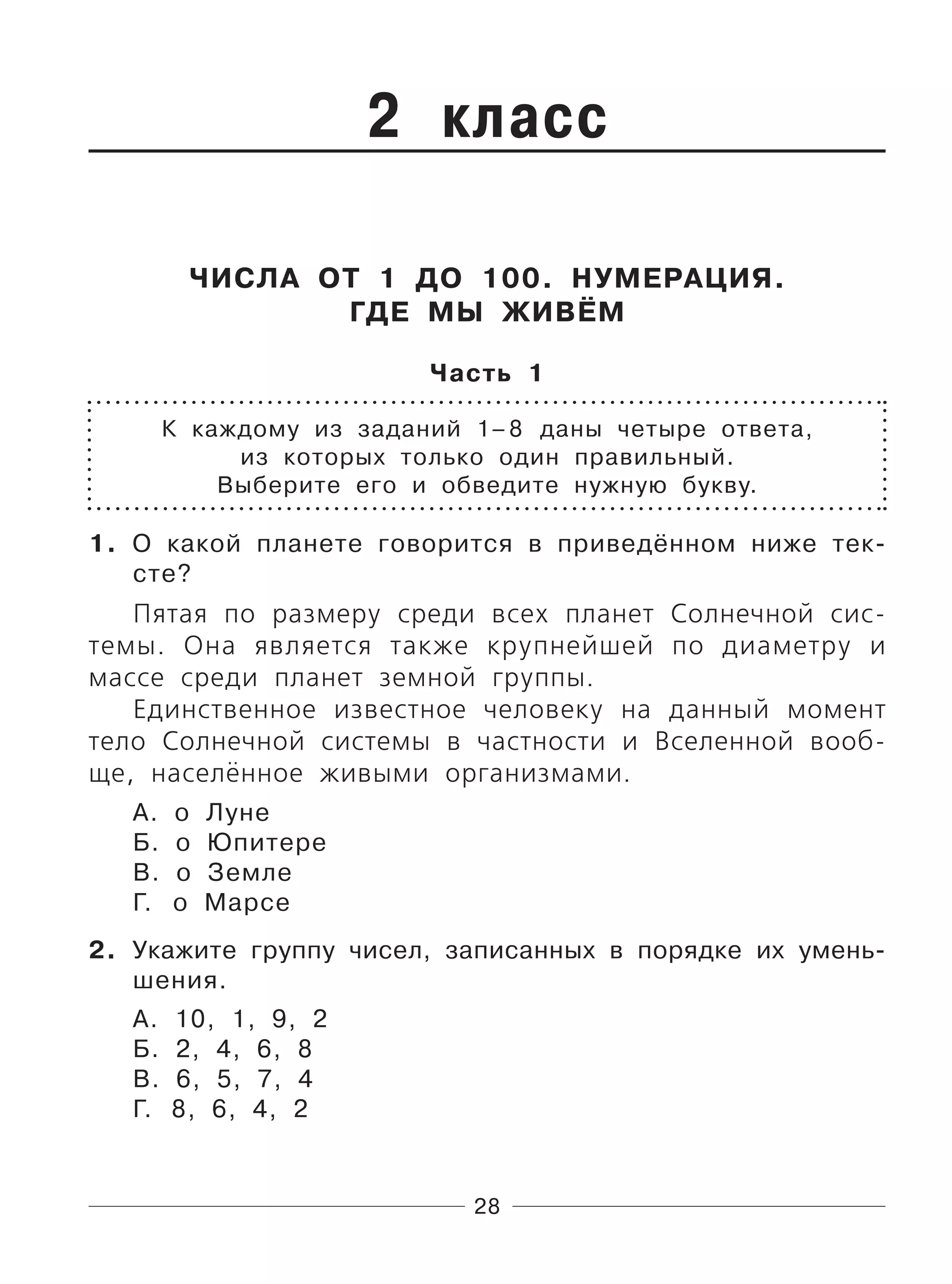 28
2 класс
ЧИСЛА ОТ 1 ДО 100. НУМЕРАЦИЯ.
ГДЕ МЫ ЖИВЁМ
Часть 1
К каждому из заданий 1–8 даны четыре ответа,
из которых только один правильный.
Выберите его и обведите нужную букву.
1. О какой планете говорится в приведённом ниже тек-
сте?
Пятая по размеру среди всех планет Солнечной сис-
темы. Она является также крупнейшей по диаметру и
массе среди планет земной группы.
Единственное известное человеку на данный момент
тело Солнечной системы в частности и Вселенной вооб-
ще, населённое живыми организмами.
А. о Луне
Б. о Юпитере
В. о Земле
Г. о Марсе
2. Укажите группу чисел, записанных в порядке их умень-
шения.
А. 10, 1, 9, 2
Б. 2, 4, 6, 8
В. 6, 5, 7, 4
Г. 8, 6, 4, 2
 