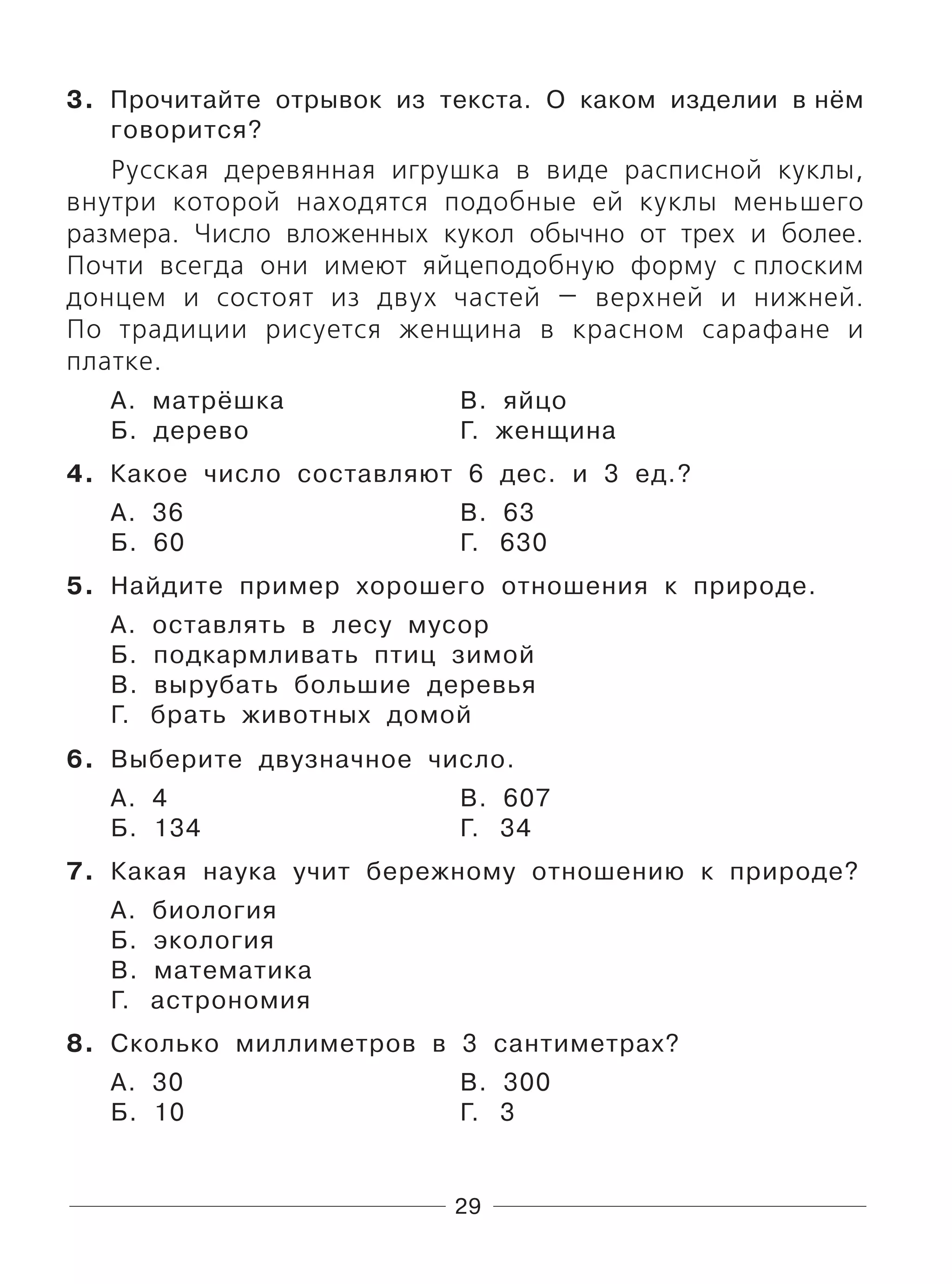29
3. Прочитайте отрывок из текста. О каком изделии в нём
говорится?
Русская деревянная игрушка в виде расписной куклы,
внутри которой находятся подобные ей куклы меньшего
размера. Число вложенных кукол обычно от трех и более.
Почти всегда они имеют яйцеподобную форму с плоским
донцем и состоят из двух частей — верхней и нижней.
По традиции рисуется женщина в красном сарафане и
платке.
А. матрёшка В. яйцо
Б. дерево Г. женщина
4. Какое число составляют 6 дес. и 3 ед.?
А. 36 В. 63
Б. 60 Г. 630
5. Найдите пример хорошего отношения к природе.
А. оставлять в лесу мусор
Б. подкармливать птиц зимой
В. вырубать большие деревья
Г. брать животных домой
6. Выберите двузначное число.
А. 4 В. 607
Б. 134 Г. 34
7. Какая наука учит бережному отношению к природе?
А. биология
Б. экология
В. математика
Г. астрономия
8. Сколько миллиметров в 3 сантиметрах?
А. 30 В. 300
Б. 10 Г. 3
 