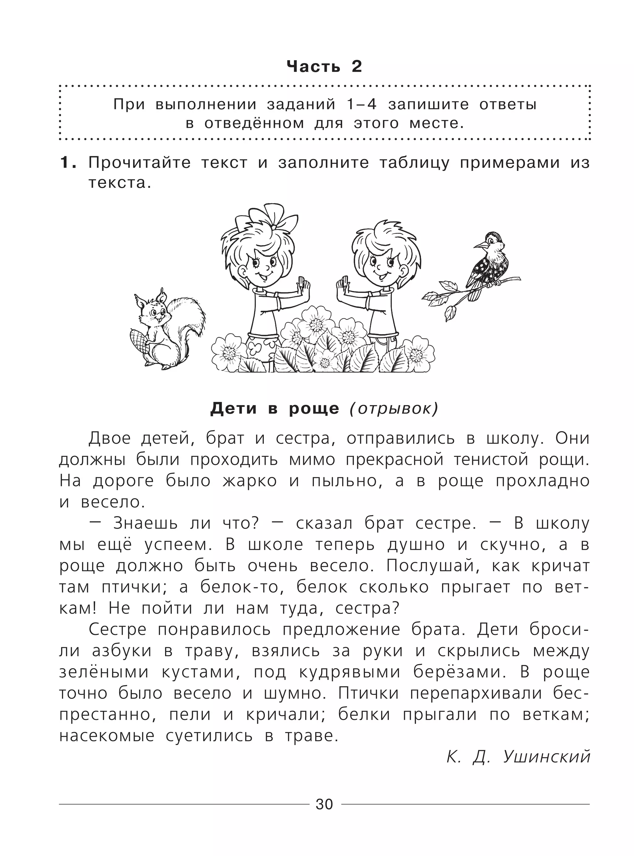 30
Часть 2
При выполнении заданий 1–4 запишите ответы
в отведённом для этого месте.
1. Прочитайте текст и заполните таблицу примерами из
текста.
Дети в роще (отрывок)
Двое детей, брат и сестра, отправились в школу. Они
должны были проходить мимо прекрасной тенистой рощи.
На дороге было жарко и пыльно, а в роще прохладно
и весело.
— Знаешь ли что? — сказал брат сестре. — В школу
мы ещё успеем. В школе теперь душно и скучно, а в
роще должно быть очень весело. Послушай, как кричат
там птички; а белок-то, белок сколько прыгает по вет-
кам! Не пойти ли нам туда, сестра?
Сестре понравилось предложение брата. Дети броси-
ли азбуки в траву, взялись за руки и скрылись между
зелёными кустами, под кудрявыми берёзами. В роще
точно было весело и шумно. Птички перепархивали бес-
престанно, пели и кричали; белки прыгали по веткам;
насекомые суетились в траве.
К. Д. Ушинский
 