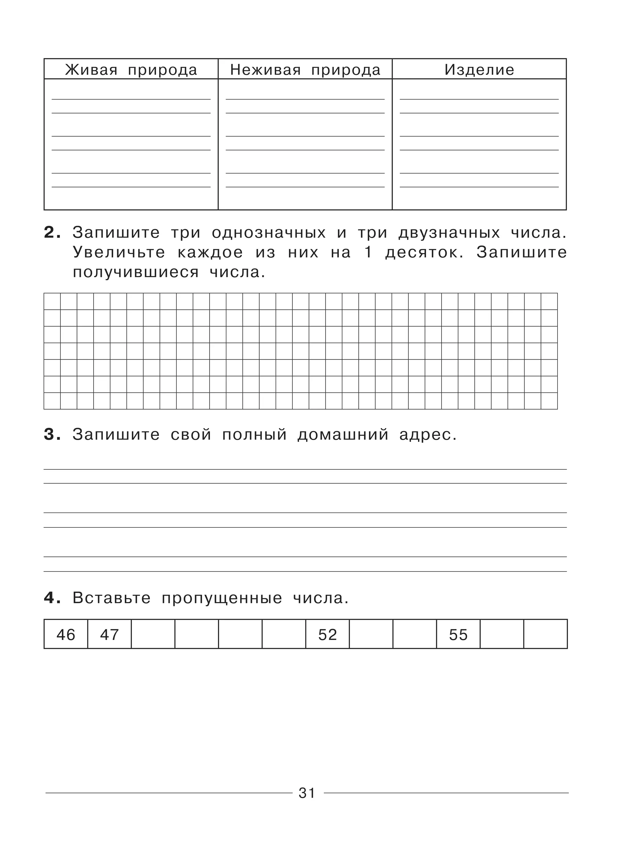 31
Живая природа Неживая природа Изделие
2. Запишите три однозначных и три двузначных числа.
Увеличьте каждое из них на 1 десяток. Запишите
получившиеся числа.
3. Запишите свой полный домашний адрес.
4. Вставьте пропущенные числа.
46 47 52 55
 