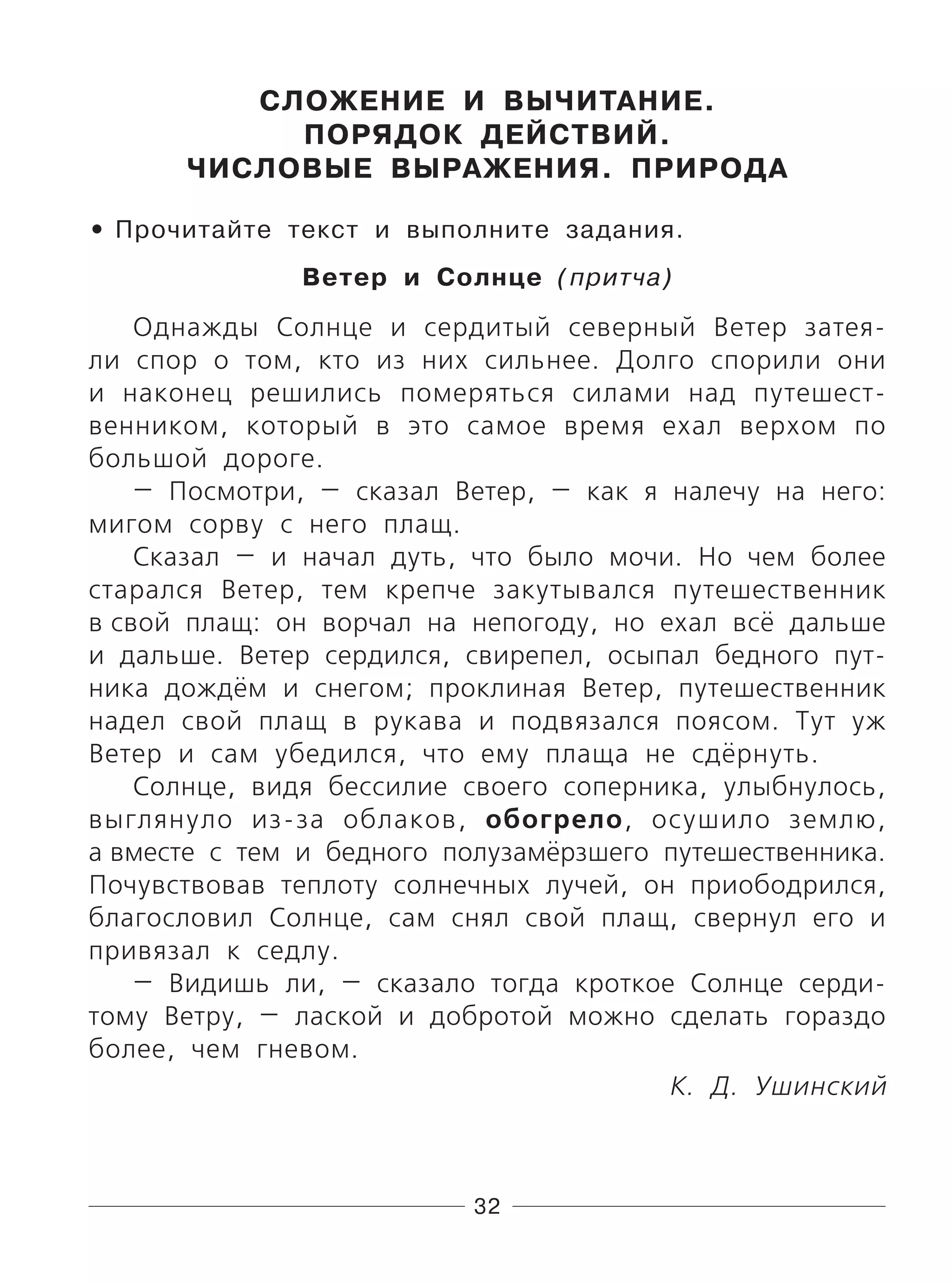 32
СЛОЖЕНИЕ И ВЫЧИТАНИЕ.
ПОРЯДОК ДЕЙСТВИЙ.
ЧИСЛОВЫЕ ВЫРАЖЕНИЯ. ПРИРОДА
Прочитайте текст и выполните задания.
Ветер и Солнце (притча)
Однажды Солнце и сердитый северный Ветер затея-
ли спор о том, кто из них сильнее. Долго спорили они
и наконец решились померяться силами над путешест-
венником, который в это самое время ехал верхом по
большой дороге.
— Посмотри, — сказал Ветер, — как я налечу на него:
мигом сорву с него плащ.
Сказал — и начал дуть, что было мочи. Но чем более
старался Ветер, тем крепче закутывался путешественник
в свой плащ: он ворчал на непогоду, но ехал всё дальше
и дальше. Ветер сердился, свирепел, осыпал бедного пут-
ника дождём и снегом; проклиная Ветер, путешественник
надел свой плащ в рукава и подвязался поясом. Тут уж
Ветер и сам убедился, что ему плаща не сдёрнуть.
Солнце, видя бессилие своего соперника, улыбнулось,
выглянуло из-за облаков, обогрело, осушило землю,
а вместе с тем и бедного полузамёрзшего путешественника.
Почувствовав теплоту солнечных лучей, он приободрился,
благословил Солнце, сам снял свой плащ, свернул его и
привязал к седлу.
— Видишь ли, — сказало тогда кроткое Солнце серди-
тому Ветру, — лаской и добротой можно сделать гораздо
более, чем гневом.
К. Д. Ушинский
•
 