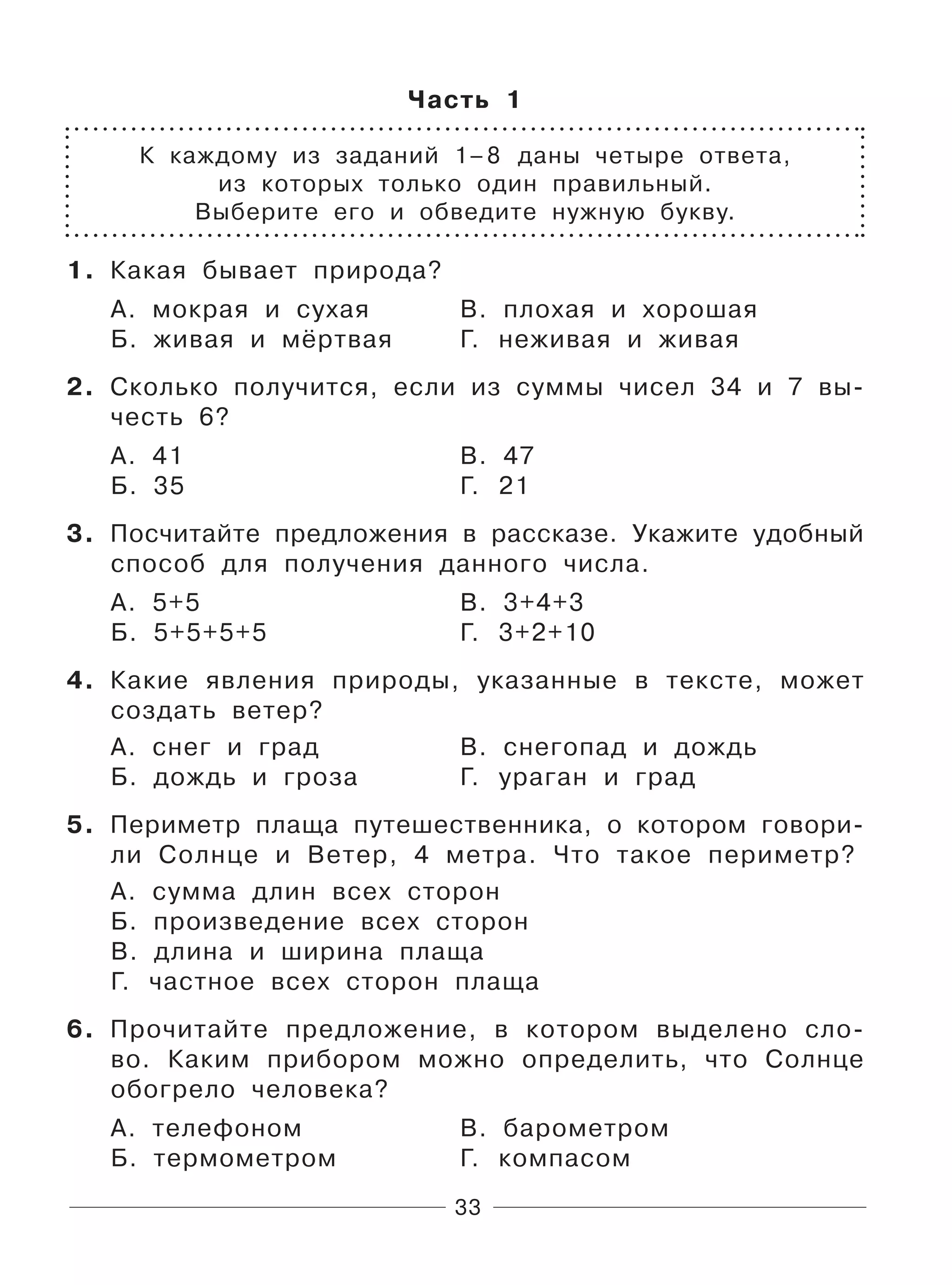 33
Часть 1
К каждому из заданий 1–8 даны четыре ответа,
из которых только один правильный.
Выберите его и обведите нужную букву.
1. Какая бывает природа?
А. мокрая и сухая В. плохая и хорошая
Б. живая и мёртвая Г. неживая и живая
2. Сколько получится, если из суммы чисел 34 и 7 вы-
честь 6?
А. 41 В. 47
Б. 35 Г. 21
3. Посчитайте предложения в рассказе. Укажите удобный
способ для получения данного числа.
А. 5+5 В. 3+4+3
Б. 5+5+5+5 Г. 3+2+10
4. Какие явления природы, указанные в тексте, может
создать ветер?
А. снег и град В. снегопад и дождь
Б. дождь и гроза Г. ураган и град
5. Периметр плаща путешественника, о котором говори-
ли Cолнце и Ветер, 4 метра. Что такое периметр?
А. сумма длин всех сторон
Б. произведение всех сторон
В. длина и ширина плаща
Г. частное всех сторон плаща
6. Прочитайте предложение, в котором выделено сло-
во. Каким прибором можно определить, что Солнце
обогрело человека?
А. телефоном В. барометром
Б. термометром Г. компасом
 