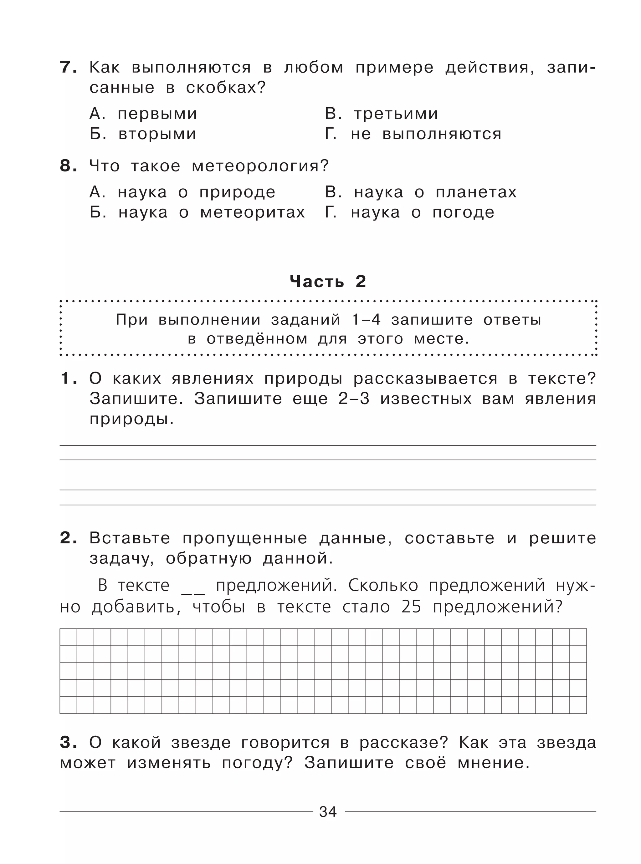 34
7. Как выполняются в любом примере действия, запи-
санные в скобках?
А. первыми В. третьими
Б. вторыми Г. не выполняются
8. Что такое метеорология?
А. наука о природе В. наука о планетах
Б. наука о метеоритах Г. наука о погоде
Часть 2
При выполнении заданий 1–4 запишите ответы
в отведённом для этого месте.
1. О каких явлениях природы рассказывается в тексте?
Запишите. Запишите еще 2–3 известных вам явления
природы.
2. Вставьте пропущенные данные, составьте и решите
задачу, обратную данной.
В тексте __ предложений. Сколько предложений нуж-
но добавить, чтобы в тексте стало 25 предложений?
3. О какой звезде говорится в рассказе? Как эта звезда
может изменять погоду? Запишите своё мнение.
 