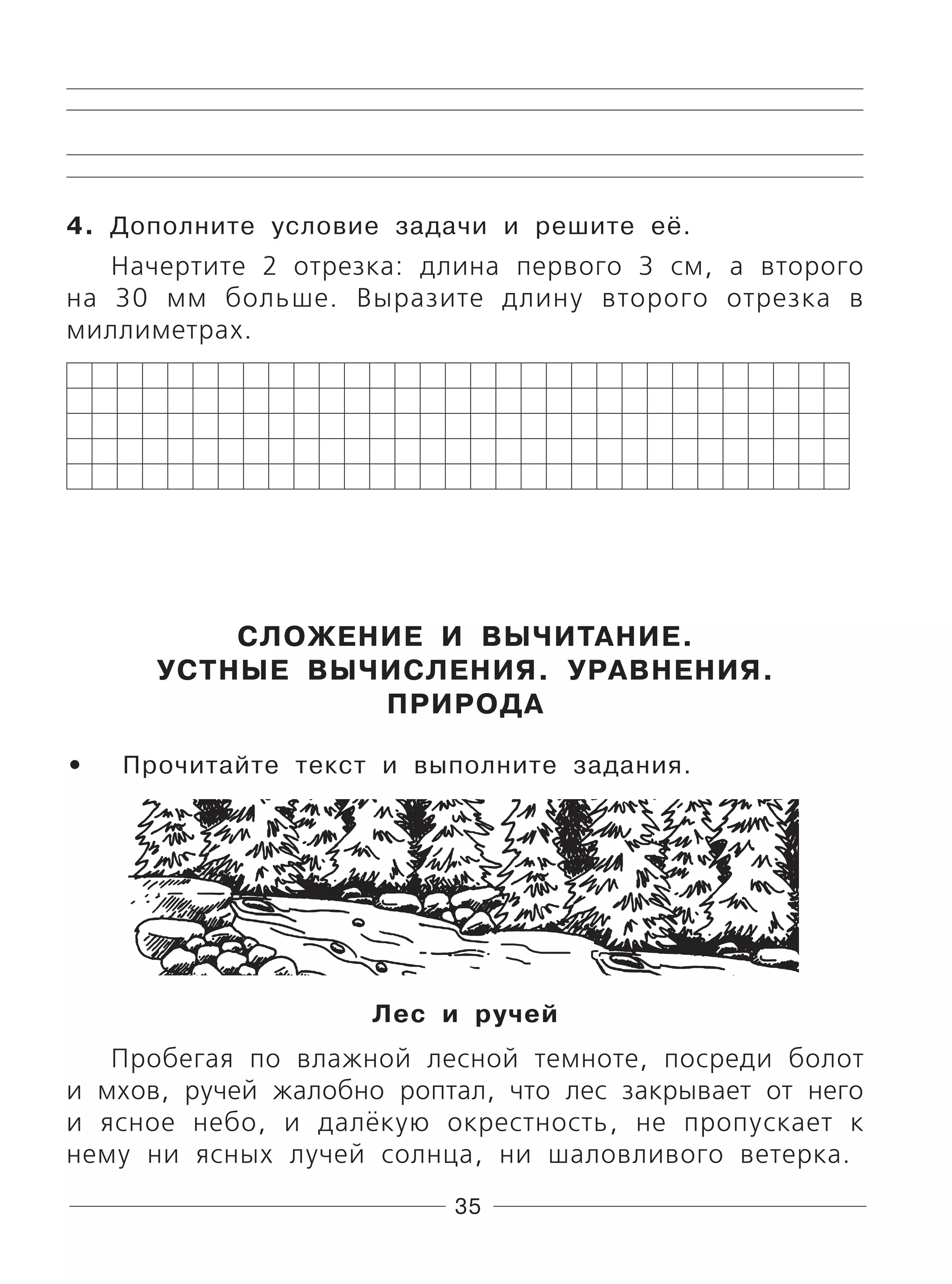 35
4. Дополните условие задачи и решите её.
Начертите 2 отрезка: длина первого 3 см, а второго
на 30 мм больше. Выразите длину второго отрезка в
миллиметрах.
СЛОЖЕНИЕ И ВЫЧИТАНИЕ.
УСТНЫЕ ВЫЧИСЛЕНИЯ. УРАВНЕНИЯ.
ПРИРОДА
Прочитайте текст и выполните задания.
Лес и ручей
Пробегая по влажной лесной темноте, посреди болот
и мхов, ручей жалобно роптал, что лес закрывает от него
и ясное небо, и далёкую окрестность, не пропускает к
нему ни ясных лучей солнца, ни шаловливого ветерка.
•
 