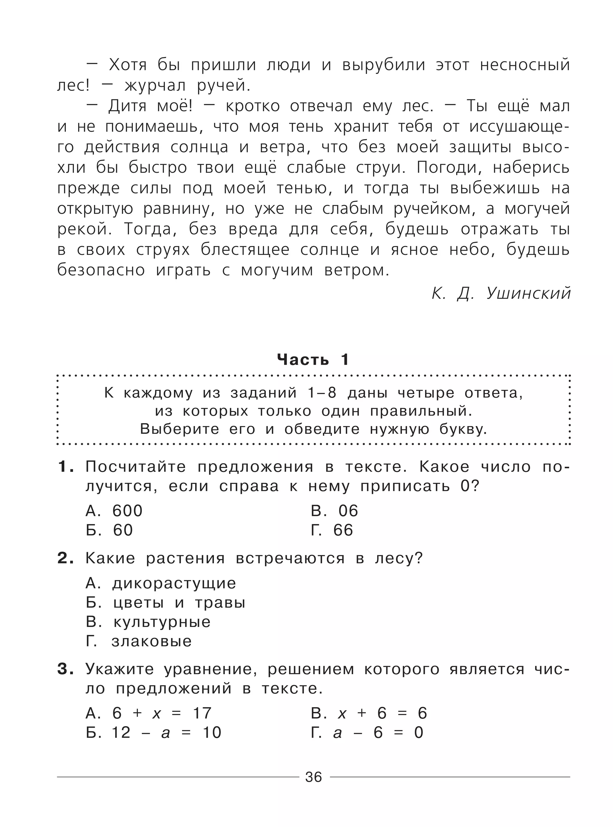 36
— Хотя бы пришли люди и вырубили этот несносный
лес! — журчал ручей.
— Дитя моё! — кротко отвечал ему лес. — Ты ещё мал
и не понимаешь, что моя тень хранит тебя от иссушающе-
го действия солнца и ветра, что без моей защиты высо-
хли бы быстро твои ещё слабые струи. Погоди, наберись
прежде силы под моей тенью, и тогда ты выбежишь на
открытую равнину, но уже не слабым ручейком, а могучей
рекой. Тогда, без вреда для себя, будешь отражать ты
в своих струях блестящее солнце и ясное небо, будешь
безопасно играть с могучим ветром.
К. Д. Ушинский
Часть 1
К каждому из заданий 1–8 даны четыре ответа,
из которых только один правильный.
Выберите его и обведите нужную букву.
1. Посчитайте предложения в тексте. Какое число по-
лучится, если справа к нему приписать 0?
А. 600 В. 06
Б. 60 Г. 66
2. Какие растения встречаются в лесу?
А. дикорастущие
Б. цветы и травы
В. культурные
Г. злаковые
3. Укажите уравнение, решением которого является чис-
ло предложений в тексте.
А. 6 + х = 17 В. х + 6 = 6
Б. 12 – а = 10 Г. а – 6 = 0
 