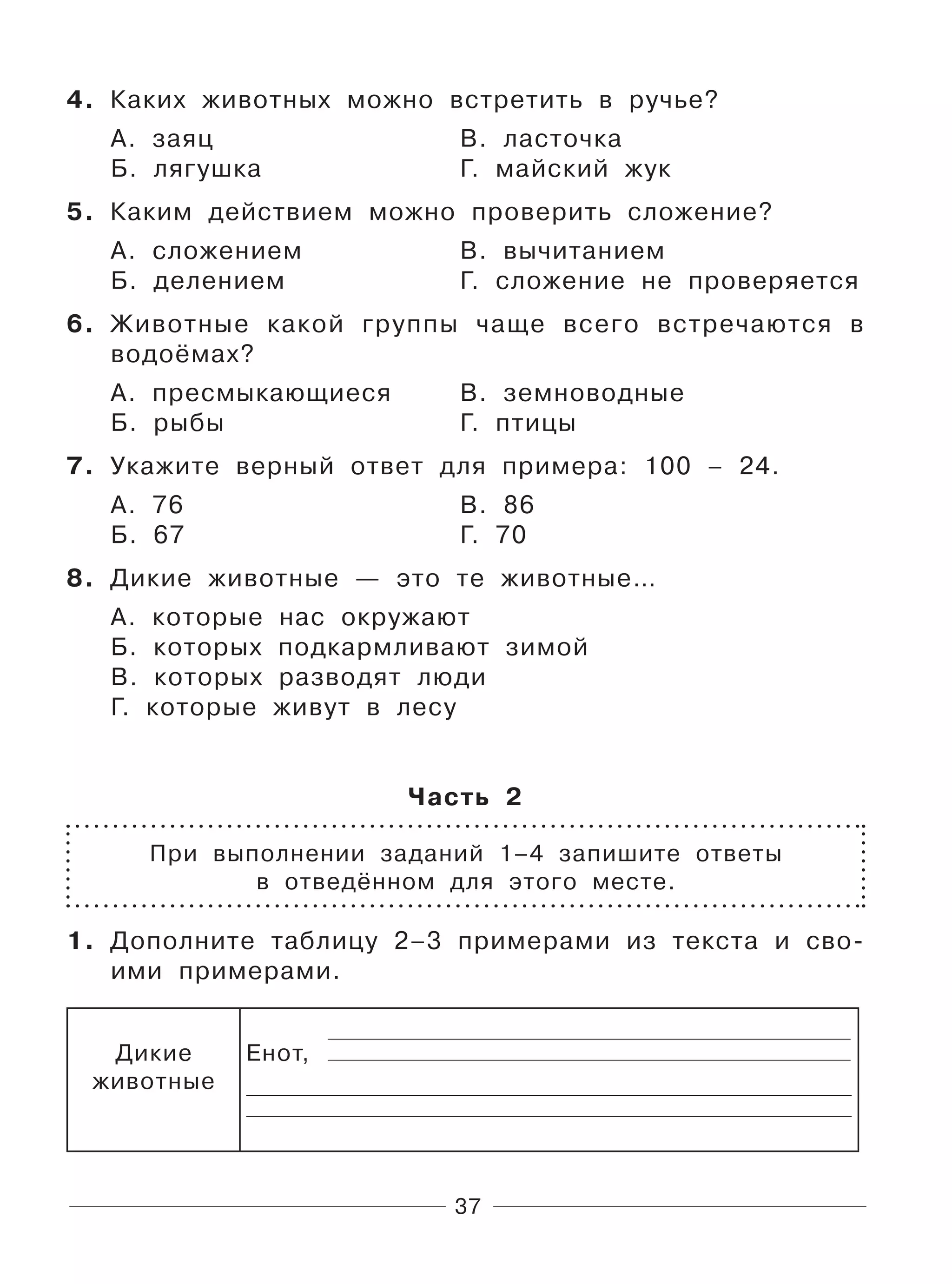 37
4. Каких животных можно встретить в ручье?
А. заяц В. ласточка
Б. лягушка Г. майский жук
5. Каким действием можно проверить сложение?
А. сложением В. вычитанием
Б. делением Г. сложение не проверяется
6. Животные какой группы чаще всего встречаются в
водоёмах?
А. пресмыкающиеся В. земноводные
Б. рыбы Г. птицы
7. Укажите верный ответ для примера: 100 – 24.
А. 76 В. 86
Б. 67 Г. 70
8. Дикие животные — это те животные…
А. которые нас окружают
Б. которых подкармливают зимой
В. которых разводят люди
Г. которые живут в лесу
Часть 2
При выполнении заданий 1–4 запишите ответы
в отведённом для этого месте.
1. Дополните таблицу 2–3 примерами из текста и сво-
ими примерами.
Дикие
животные
Енот,
 