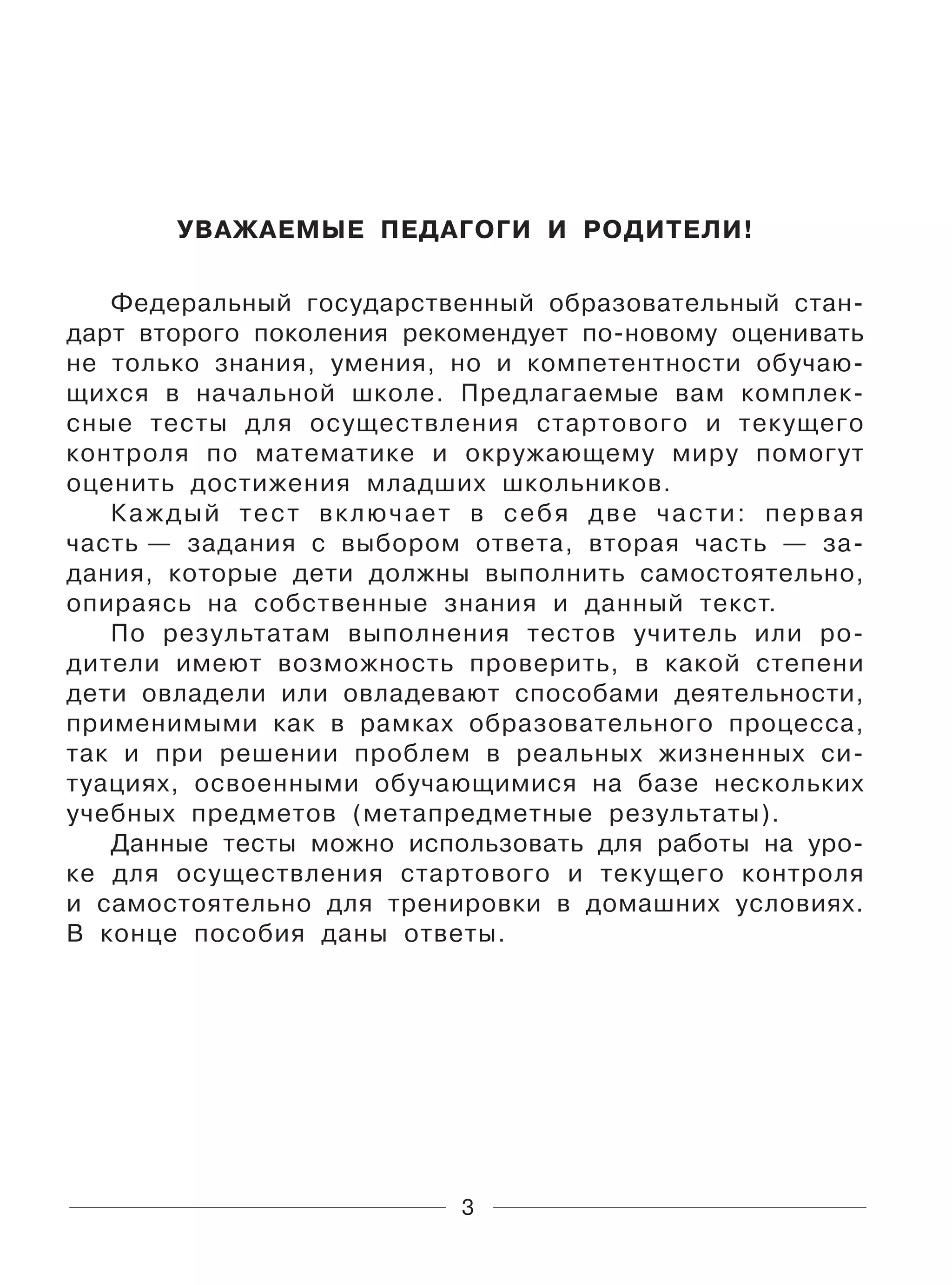 3
УВАЖАЕМЫЕ ПЕДАГОГИ И РОДИТЕЛИ!
Федеральный государственный образовательный стан-
дарт второго поколения рекомендует по-новому оценивать
не только знания, умения, но и компетентности обучаю-
щихся в начальной школе. Предлагаемые вам комплек-
сные тесты для осуществления стартового и текущего
контроля по математике и окружающему миру помогут
оценить достижения младших школьников.
Каждый тест включает в себя две части: первая
часть — задания с выбором ответа, вторая часть — за-
дания, которые дети должны выполнить самостоятельно,
опираясь на собственные знания и данный текст.
По результатам выполнения тестов учитель или ро-
дители имеют возможность проверить, в какой степени
дети овладели или овладевают способами деятельности,
применимыми как в рамках образовательного процесса,
так и при решении проблем в реальных жизненных си-
туациях, освоенными обучающимися на базе нескольких
учебных предметов (метапредметные результаты).
Данные тесты можно использовать для работы на уро-
ке для осуществления стартового и текущего контроля
и самостоятельно для тренировки в домашних условиях.
В конце пособия даны ответы.
 