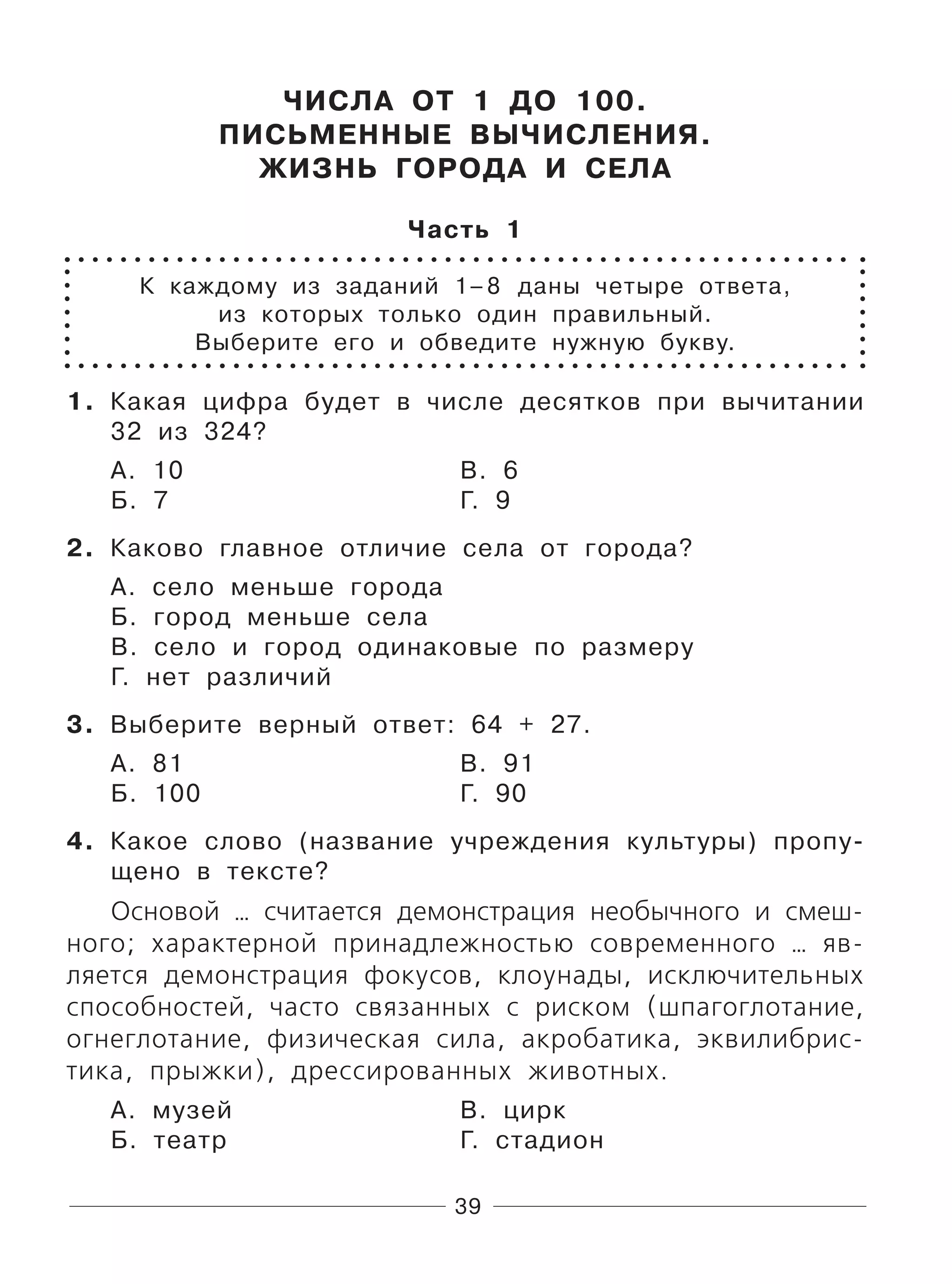 39
ЧИСЛА ОТ 1 ДО 100.
ПИСЬМЕННЫЕ ВЫЧИСЛЕНИЯ.
ЖИЗНЬ ГОРОДА И СЕЛА
Часть 1
К каждому из заданий 1–8 даны четыре ответа,
из которых только один правильный.
Выберите его и обведите нужную букву.
1. Какая цифра будет в числе десятков при вычитании
32 из 324?
А. 10 В. 6
Б. 7 Г. 9
2. Каково главное отличие села от города?
А. село меньше города
Б. город меньше села
В. село и город одинаковые по размеру
Г. нет различий
3. Выберите верный ответ: 64 + 27.
А. 81 В. 91
Б. 100 Г. 90
4. Какое слово (название учреждения культуры) пропу-
щено в тексте?
Основой … считается демонстрация необычного и смеш-
ного; характерной принадлежностью современного … яв-
ляется демонстрация фокусов, клоунады, исключительных
способностей, часто связанных с риском (шпагоглотание,
огнеглотание, физическая сила, акробатика, эквилибрис-
тика, прыжки), дрессированных животных.
А. музей В. цирк
Б. театр Г. стадион
 