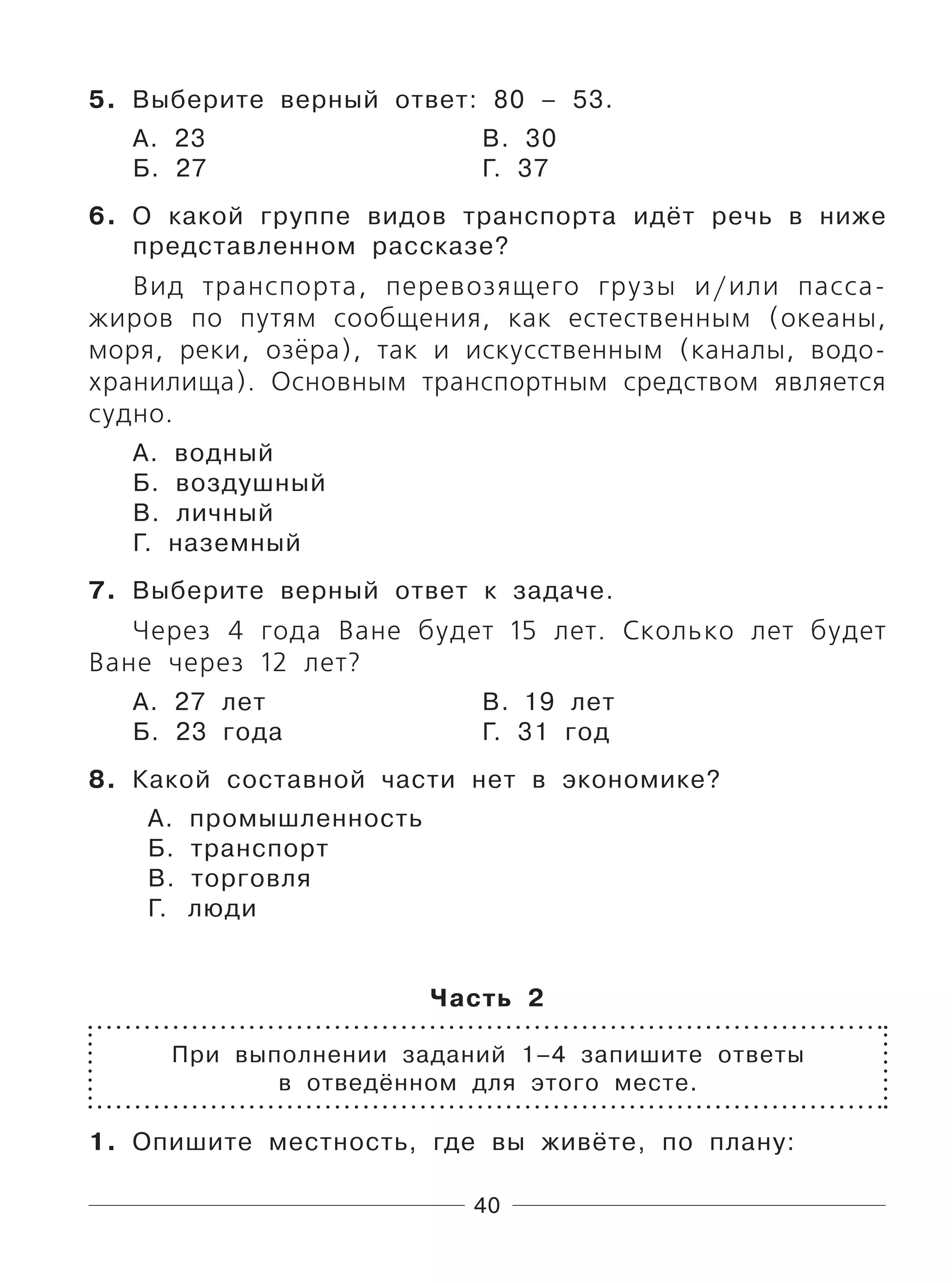 40
5. Выберите верный ответ: 80 – 53.
А. 23 В. 30
Б. 27 Г. 37
6. О какой группе видов транспорта идёт речь в ниже
представленном рассказе?
Вид транспортa, перевозящего грузы и/или пасса-
жиров по путям сообщения, как естественным (океаны,
моря, реки, озёра), так и искусственным (каналы, водо-
хранилища). Основным транспортным средством является
судно.
А. водный
Б. воздушный
В. личный
Г. наземный
7. Выберите верный ответ к задаче.
Через 4 года Ване будет 15 лет. Сколько лет будет
Ване через 12 лет?
А. 27 лет В. 19 лет
Б. 23 года Г. 31 год
8. Какой составной части нет в экономике?
А. промышленность
Б. транспорт
В. торговля
Г. люди
Часть 2
При выполнении заданий 1–4 запишите ответы
в отведённом для этого месте.
1. Опишите местность, где вы живёте, по плану:
 