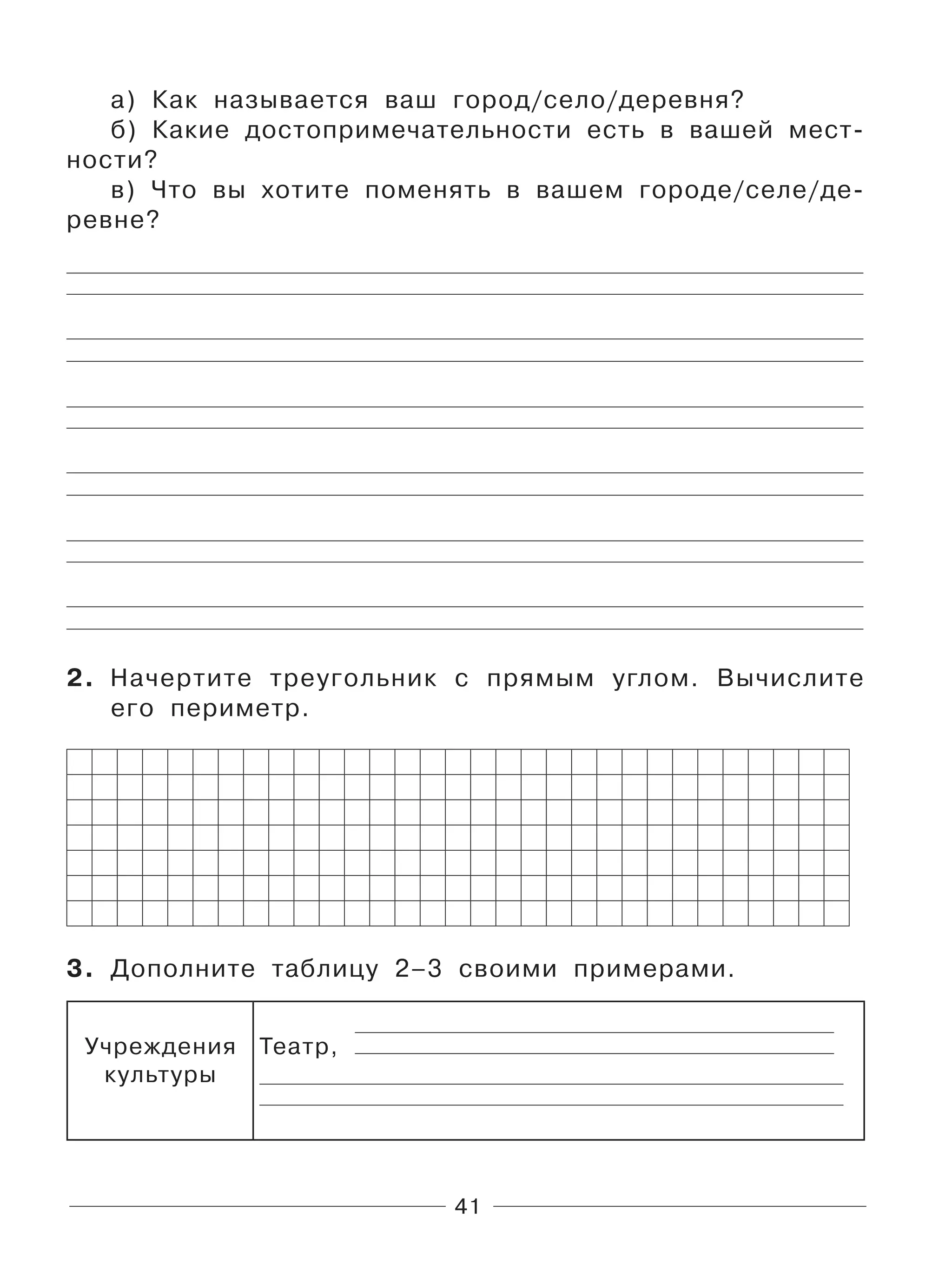 41
а) Как называется ваш город/село/деревня?
б) Какие достопримечательности есть в вашей мест-
ности?
в) Что вы хотите поменять в вашем городе/селе/де-
ревне?
2. Начертите треугольник с прямым углом. Вычислите
его периметр.
3. Дополните таблицу 2–3 своими примерами.
Учреждения
культуры
Театр,
 