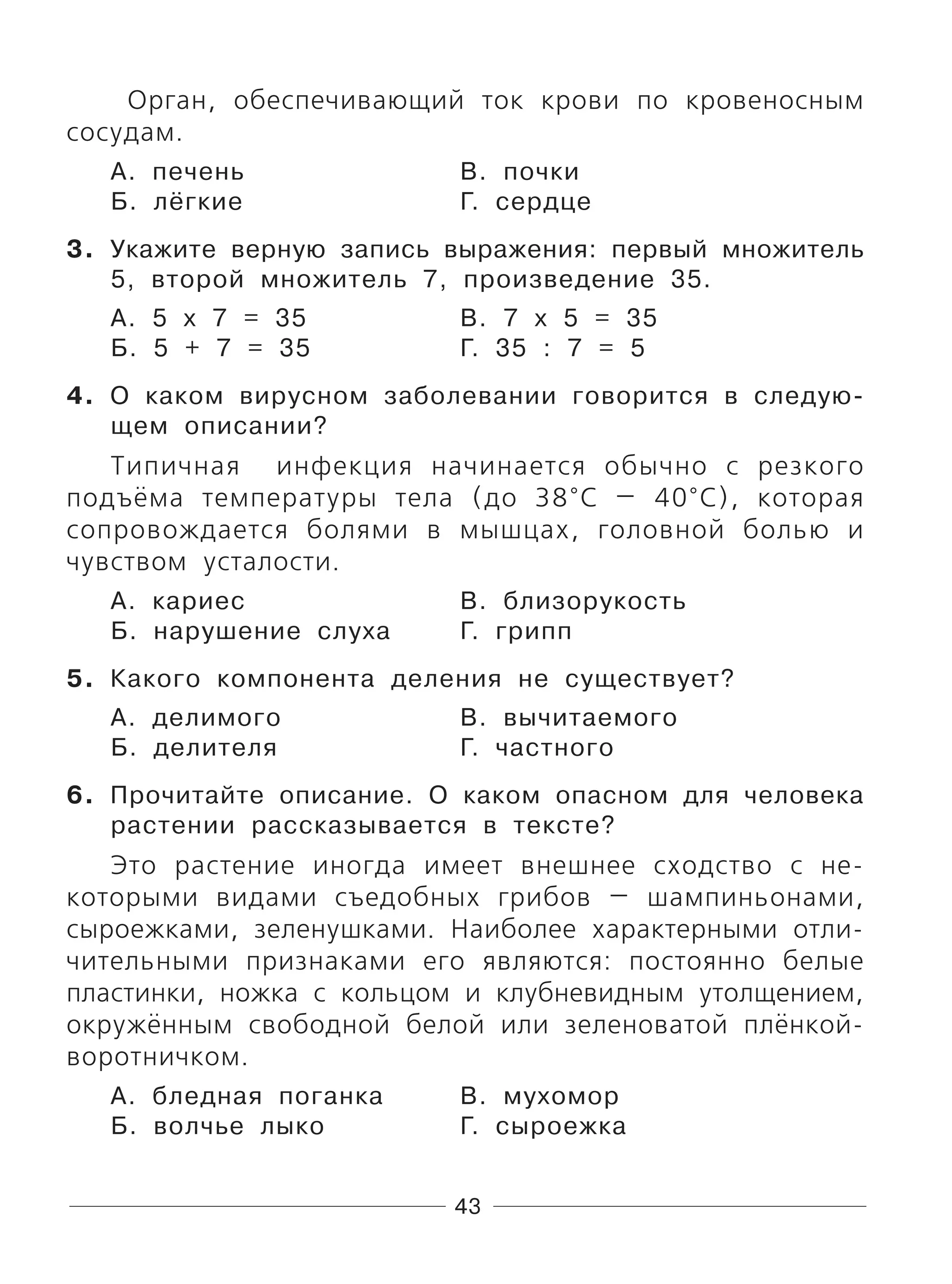 43
Орган, обеспечивающий ток крови по кровеносным
сосудам.
А. печень В. почки
Б. лёгкие Г. сердце
3. Укажите верную запись выражения: первый множитель
5, второй множитель 7, произведение 35.
А. 5 х 7 = 35 В. 7 х 5 = 35
Б. 5 + 7 = 35 Г. 35 : 7 = 5
4. О каком вирусном заболевании говорится в следую-
щем описании?
Типичная инфекция начинается обычно с резкого
подъёма температуры тела (до 38°C — 40°C), которая
сопровождается болями в мышцах, головной болью и
чувством усталости.
А. кариес В. близорукость
Б. нарушение слуха Г. грипп
5. Какого компонента деления не существует?
А. делимого В. вычитаемого
Б. делителя Г. частного
6. Прочитайте описание. О каком опасном для человека
растении рассказывается в тексте?
Это растение иногда имеет внешнее сходство с не-
которыми видами съедобных грибов — шампиньонами,
сыроежками, зеленушками. Наиболее характерными отли-
чительными признаками его являются: постоянно белые
пластинки, ножка с кольцом и клубневидным утолщением,
окружённым свободной белой или зеленоватой плёнкой-
воротничком.
А. бледная поганка В. мухомор
Б. волчье лыко Г. сыроежка
 