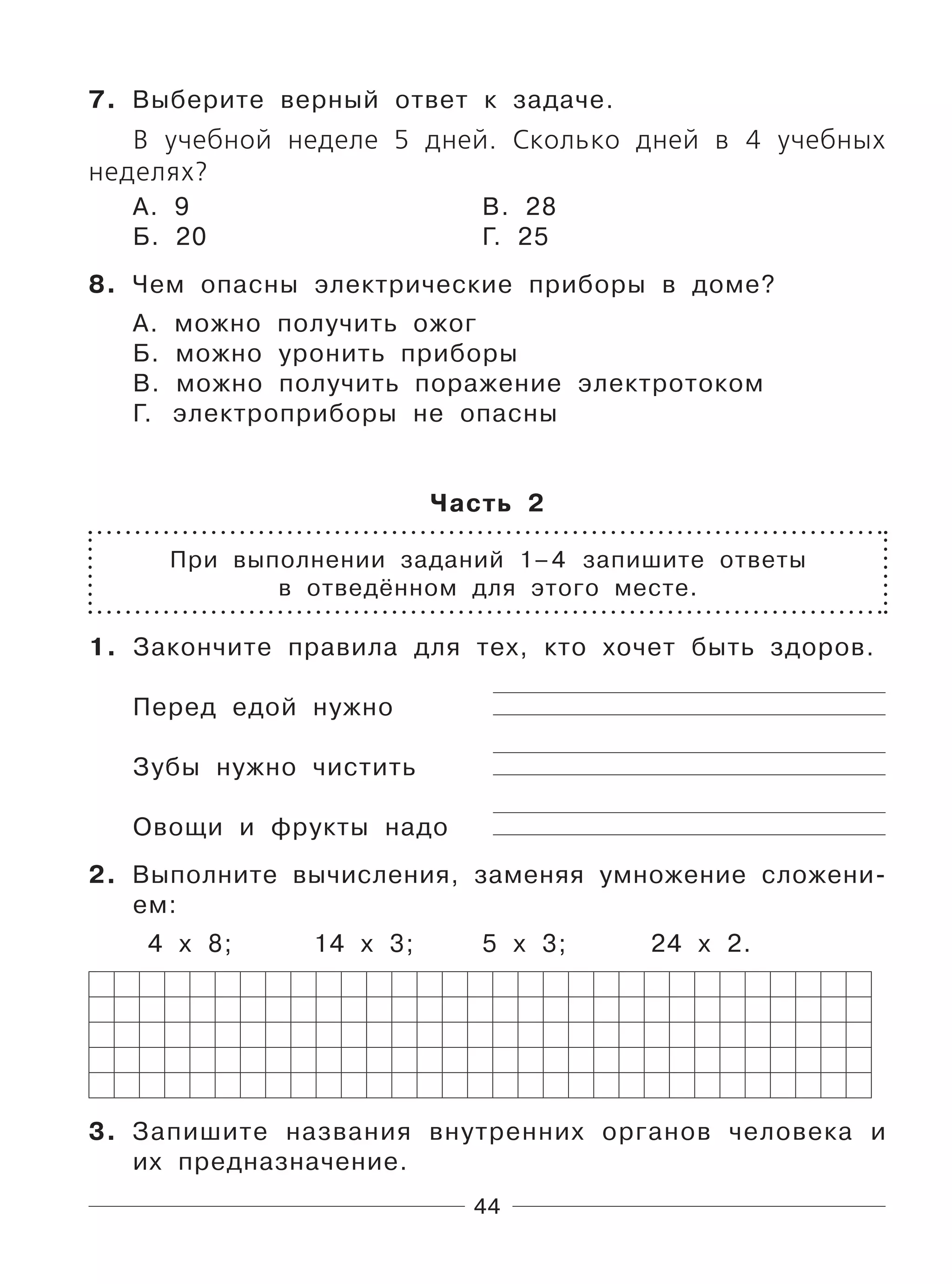 44
7. Выберите верный ответ к задаче.
В учебной неделе 5 дней. Сколько дней в 4 учебных
неделях?
А. 9 В. 28
Б. 20 Г. 25
8. Чем опасны электрические приборы в доме?
А. можно получить ожог
Б. можно уронить приборы
В. можно получить поражение электротоком
Г. электроприборы не опасны
Часть 2
При выполнении заданий 1–4 запишите ответы
в отведённом для этого месте.
1. Закончите правила для тех, кто хочет быть здоров.
Перед едой нужно
Зубы нужно чистить
Овощи и фрукты надо
2. Выполните вычисления, заменяя умножение сложени-
ем:
4 х 8; 14 х 3; 5 х 3; 24 х 2.
3. Запишите названия внутренних органов человека и
их предназначение.
 