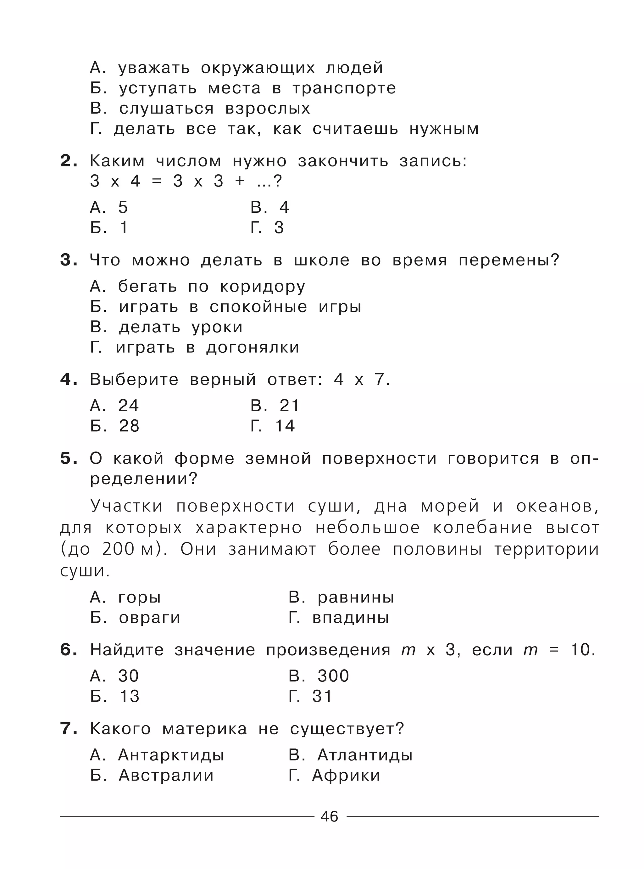 46
А. уважать окружающих людей
Б. уступать места в транспорте
В. слушаться взрослых
Г. делать все так, как считаешь нужным
2. Каким числом нужно закончить запись:
3 х 4 = 3 х 3 + …?
А. 5 В. 4
Б. 1 Г. 3
3. Что можно делать в школе во время перемены?
А. бегать по коридору
Б. играть в спокойные игры
В. делать уроки
Г. играть в догонялки
4. Выберите верный ответ: 4 х 7.
А. 24 В. 21
Б. 28 Г. 14
5. О какой форме земной поверхности говорится в оп-
ределении?
Участки поверхности суши, дна морей и океанов,
для которых характерно небольшое колебание высот
(до 200 м). Они занимают более половины территории
суши.
А. горы В. равнины
Б. овраги Г. впадины
6. Найдите значение произведения m х 3, если m = 10.
А. 30 В. 300
Б. 13 Г. 31
7. Какого материка не существует?
А. Антарктиды В. Атлантиды
Б. Австралии Г. Африки
 