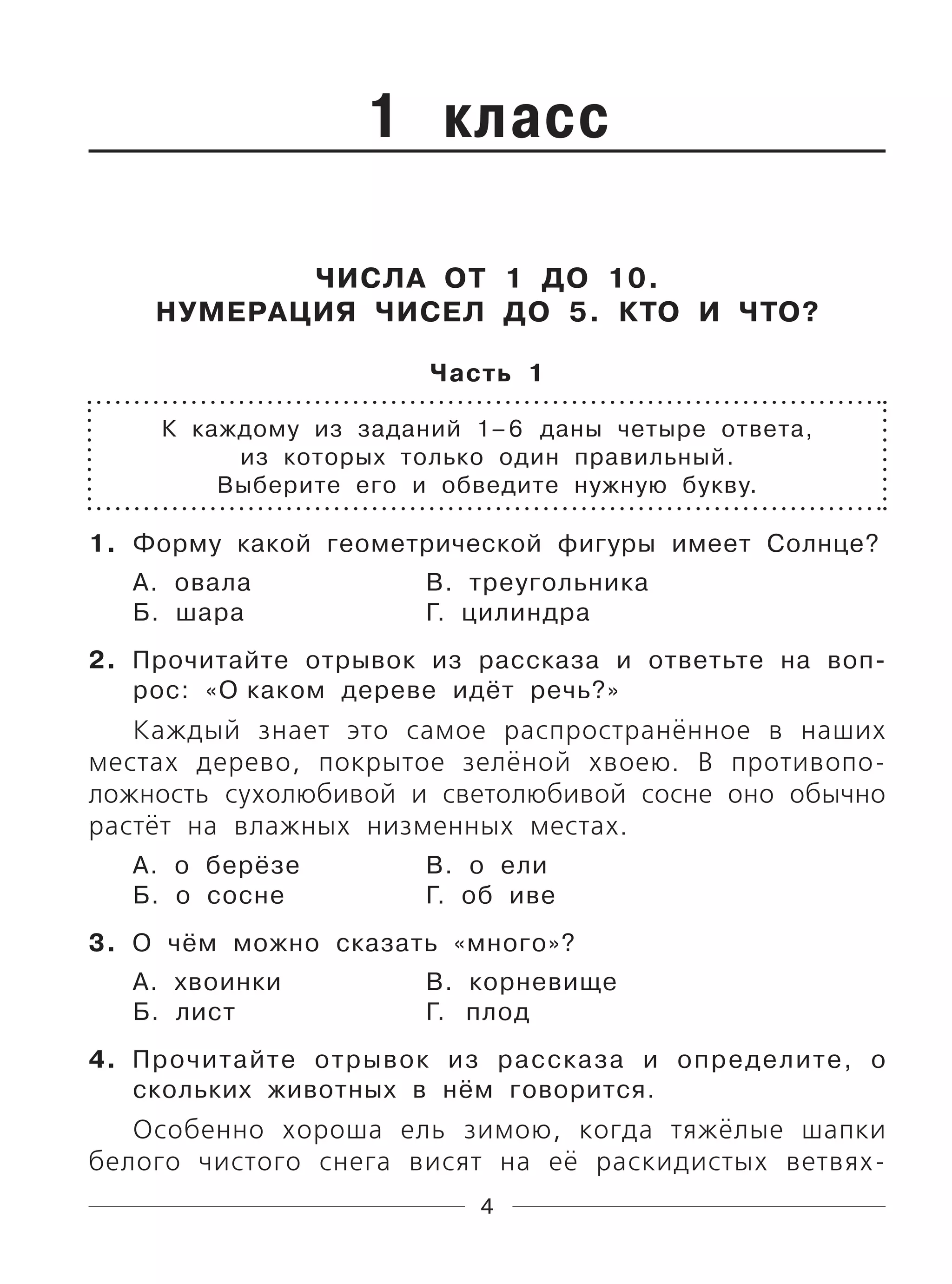 4
1 класс
ЧИСЛА ОТ 1 ДО 10.
НУМЕРАЦИЯ ЧИСЕЛ ДО 5. КТО И ЧТО?
Часть 1
К каждому из заданий 1–6 даны четыре ответа,
из которых только один правильный.
Выберите его и обведите нужную букву.
1. Форму какой геометрической фигуры имеет Солнце?
А. овала В. треугольника
Б. шара Г. цилиндра
2. Прочитайте отрывок из рассказа и ответьте на воп-
рос: «О каком дереве идёт речь?»
Каждый знает это самое распространённое в наших
местах дерево, покрытое зелёной хвоею. В противопо-
ложность сухолюбивой и светолюбивой сосне оно обычно
растёт на влажных низменных местах.
А. о берёзе В. о ели
Б. о сосне Г. об иве
3. О чём можно сказать «много»?
А. хвоинки В. корневище
Б. лист Г. плод
4. Прочитайте отрывок из рассказа и определите, о
скольких животных в нём говорится.
Особенно хороша ель зимою, когда тяжёлые шапки
белого чистого снега висят на её раскидистых ветвях-
 