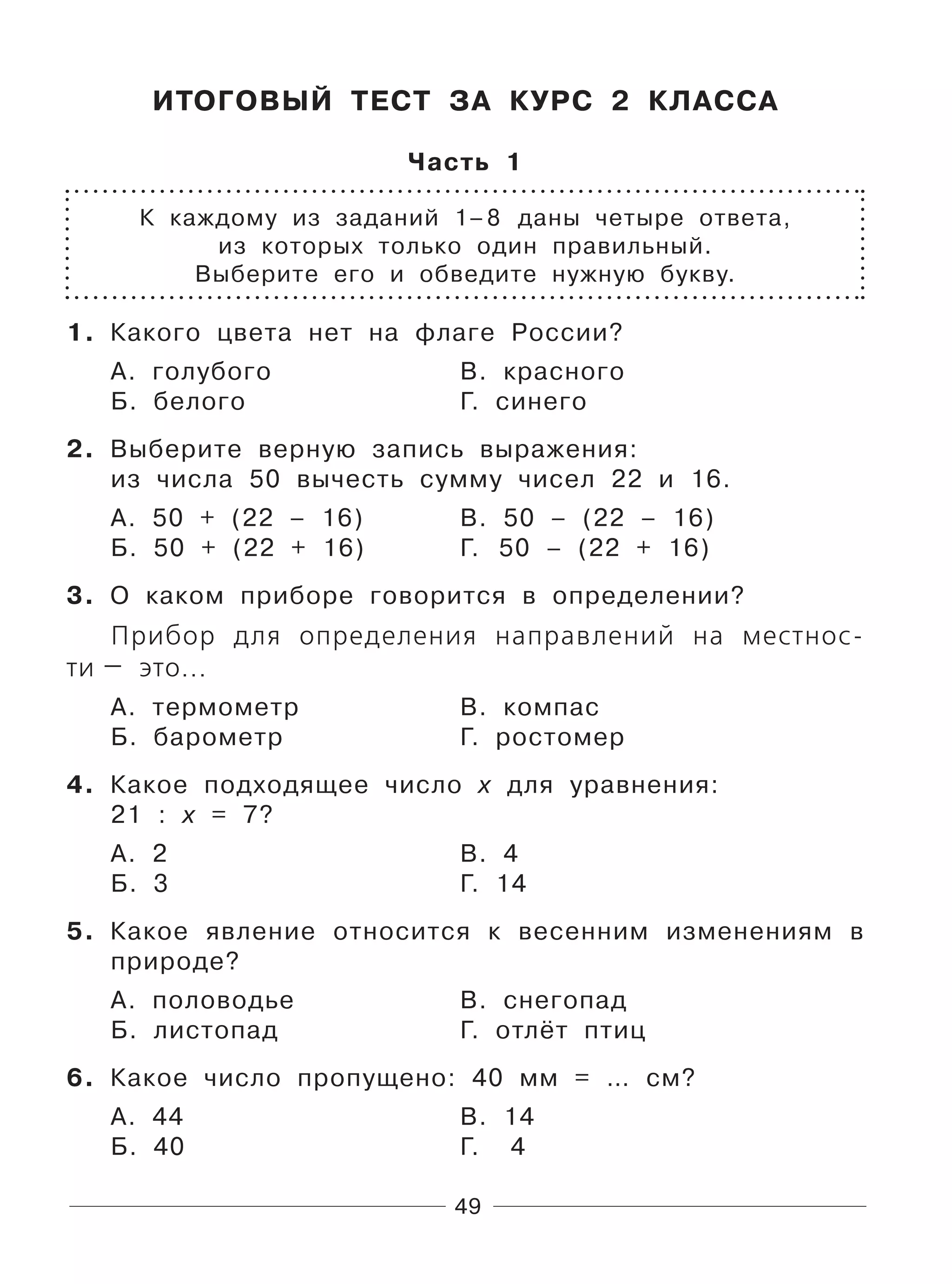 49
ИТОГОВЫЙ ТЕСТ ЗА КУРС 2 КЛАССА
Часть 1
К каждому из заданий 1–8 даны четыре ответа,
из которых только один правильный.
Выберите его и обведите нужную букву.
1. Какого цвета нет на флаге России?
А. голубого В. красного
Б. белого Г. синего
2. Выберите верную запись выражения:
из числа 50 вычесть сумму чисел 22 и 16.
А. 50 + (22 – 16) В. 50 – (22 – 16)
Б. 50 + (22 + 16) Г. 50 – (22 + 16)
3. О каком приборе говорится в определении?
Прибор для определения направлений на местнос-
ти — это...
А. термометр В. компас
Б. барометр Г. ростомер
4. Какое подходящее число х для уравнения:
21 : х = 7?
А. 2 В. 4
Б. 3 Г. 14
5. Какое явление относится к весенним изменениям в
природе?
А. половодье В. снегопад
Б. листопад Г. отлёт птиц
6. Какое число пропущено: 40 мм = … см?
А. 44 В. 14
Б. 40 Г. 4
 
