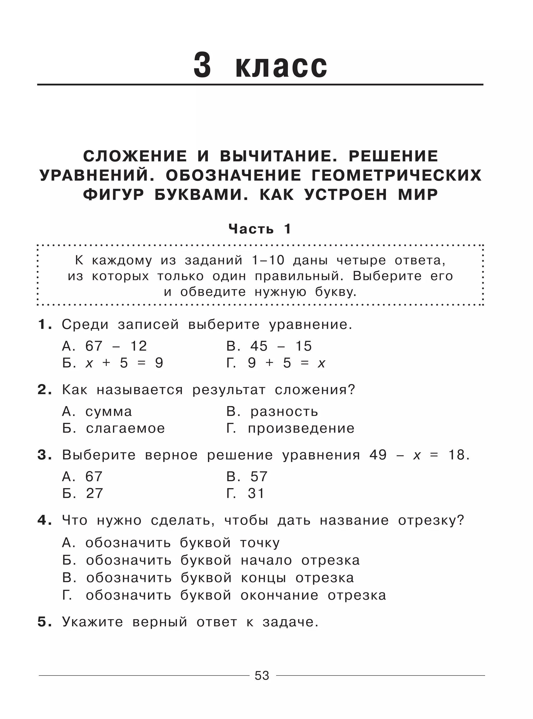 53
3 класс
СЛОЖЕНИЕ И ВЫЧИТАНИЕ. РЕШЕНИЕ
УРАВНЕНИЙ. ОБОЗНАЧЕНИЕ ГЕОМЕТРИЧЕСКИХ
ФИГУР БУКВАМИ. КАК УСТРОЕН МИР
Часть 1
К каждому из заданий 1–10 даны четыре ответа,
из которых только один правильный. Выберите его
и обведите нужную букву.
1. Среди записей выберите уравнение.
А. 67 – 12 В. 45 – 15
Б. x + 5 = 9 Г. 9 + 5 = х
2. Как называется результат сложения?
А. сумма В. разность
Б. слагаемое Г. произведение
3. Выберите верное решение уравнения 49 – х = 18.
А. 67 В. 57
Б. 27 Г. 31
4. Что нужно сделать, чтобы дать название отрезку?
А. обозначить буквой точку
Б. обозначить буквой начало отрезка
В. обозначить буквой концы отрезка
Г. обозначить буквой окончание отрезка
5. Укажите верный ответ к задаче.
 