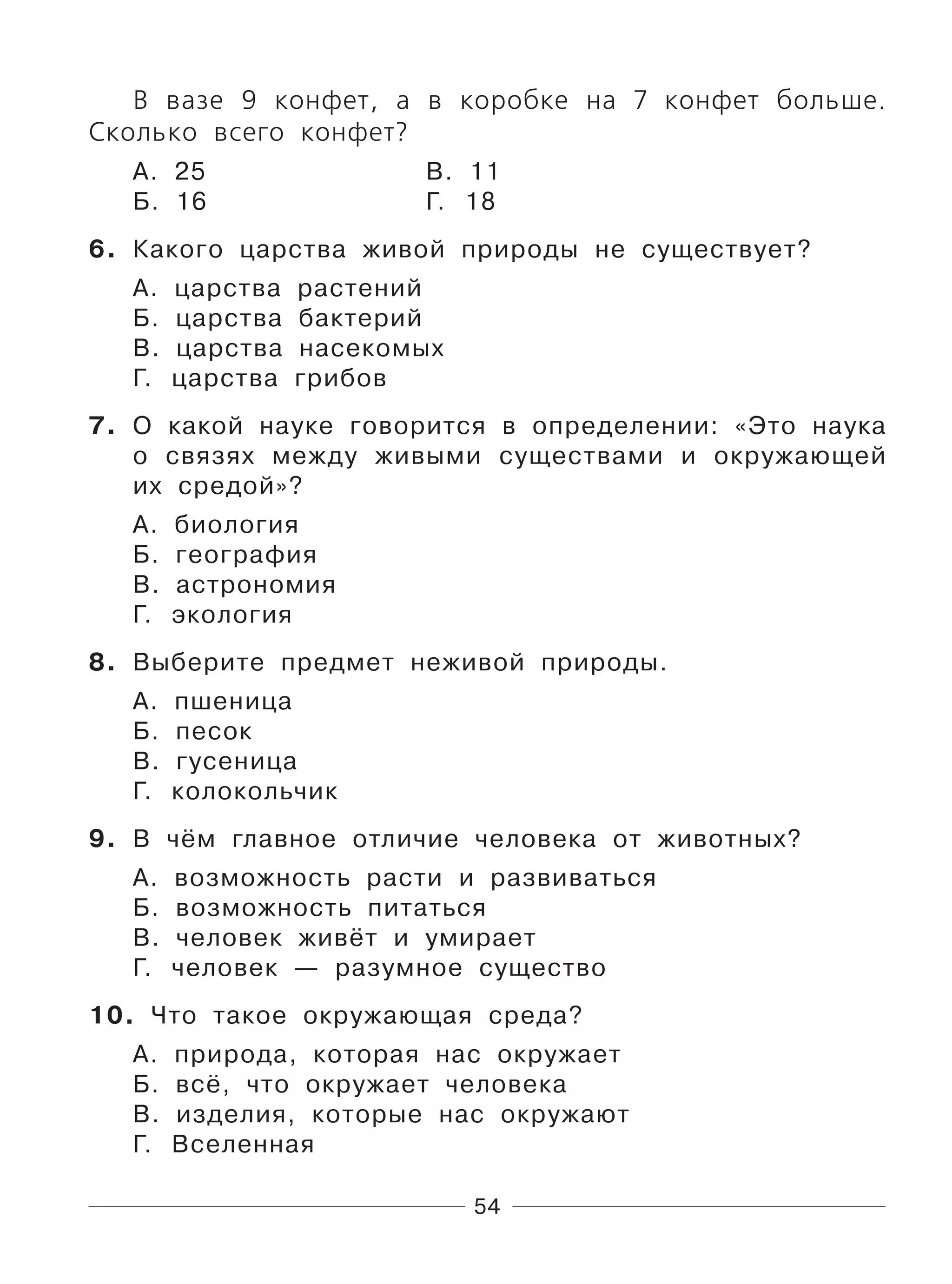 54
В вазе 9 конфет, а в коробке на 7 конфет больше.
Сколько всего конфет?
А. 25 В. 11
Б. 16 Г. 18
6. Какого царства живой природы не существует?
А. царства растений
Б. царства бактерий
В. царства насекомых
Г. царства грибов
7. О какой науке говорится в определении: «Это наука
о связях между живыми существами и окружающей
их средой»?
А. биология
Б. география
В. астрономия
Г. экология
8. Выберите предмет неживой природы.
А. пшеница
Б. песок
В. гусеница
Г. колокольчик
9. В чём главное отличие человека от животных?
А. возможность расти и развиваться
Б. возможность питаться
В. человек живёт и умирает
Г. человек — разумное существо
10. Что такое окружающая среда?
А. природа, которая нас окружает
Б. всё, что окружает человека
В. изделия, которые нас окружают
Г. Вселенная
 