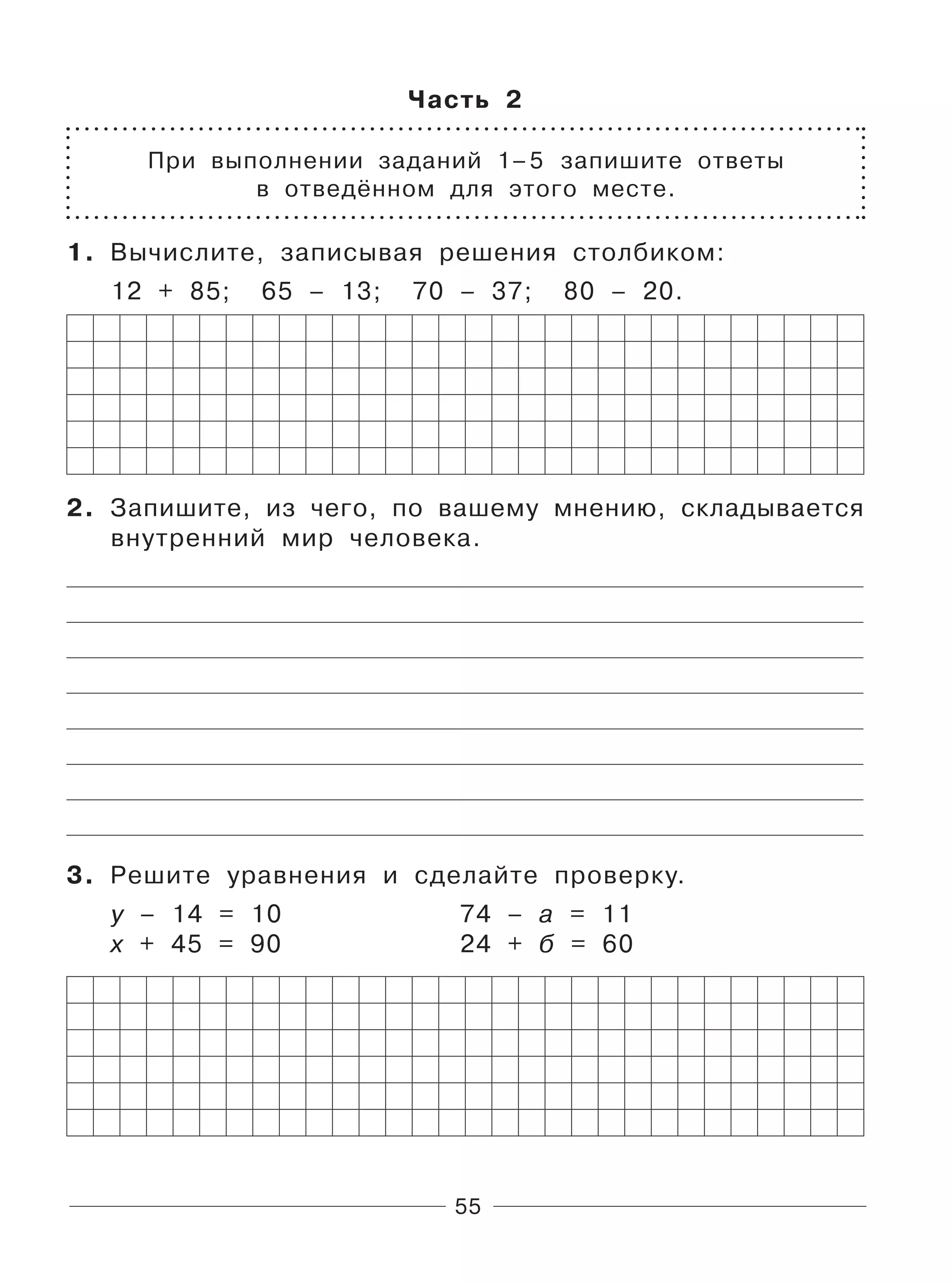 55
Часть 2
При выполнении заданий 1–5 запишите ответы
в отведённом для этого месте.
1. Вычислите, записывая решения столбиком:
12 + 85; 65 – 13; 70 – 37; 80 – 20.
2. Запишите, из чего, по вашему мнению, складывается
внутренний мир человека.
3. Решите уравнения и сделайте проверку.
у – 14 = 10 74 – а = 11
х + 45 = 90 24 + б = 60
 