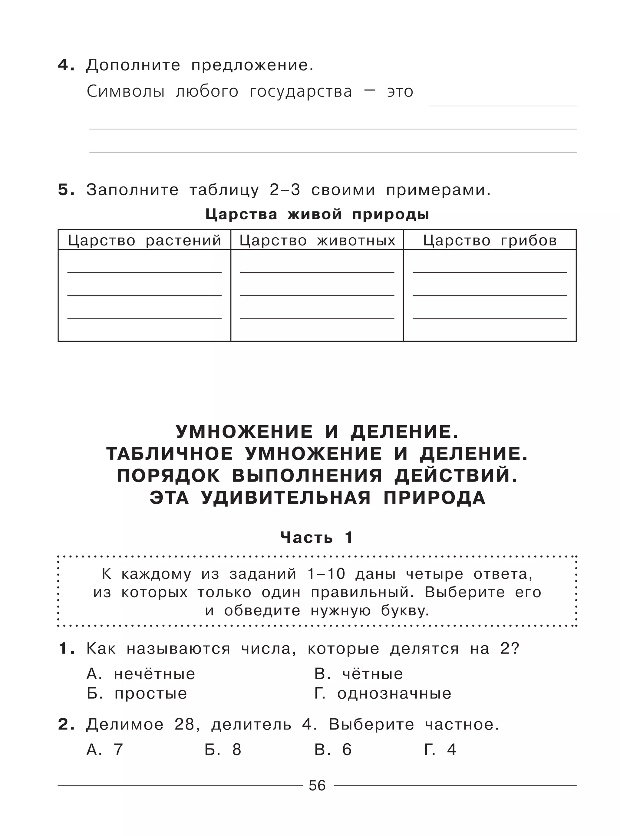 56
4. Дополните предложение.
Символы любого государства — это
5. Заполните таблицу 2–3 своими примерами.
Царства живой природы
Царство растений Царство животных Царство грибов
УМНОЖЕНИЕ И ДЕЛЕНИЕ.
ТАБЛИЧНОЕ УМНОЖЕНИЕ И ДЕЛЕНИЕ.
ПОРЯДОК ВЫПОЛНЕНИЯ ДЕЙСТВИЙ.
ЭТА УДИВИТЕЛЬНАЯ ПРИРОДА
Часть 1
К каждому из заданий 1–10 даны четыре ответа,
из которых только один правильный. Выберите его
и обведите нужную букву.
1. Как называются числа, которые делятся на 2?
А. нечётные В. чётные
Б. простые Г. однозначные
2. Делимое 28, делитель 4. Выберите частное.
А. 7 Б. 8 В. 6 Г. 4
 