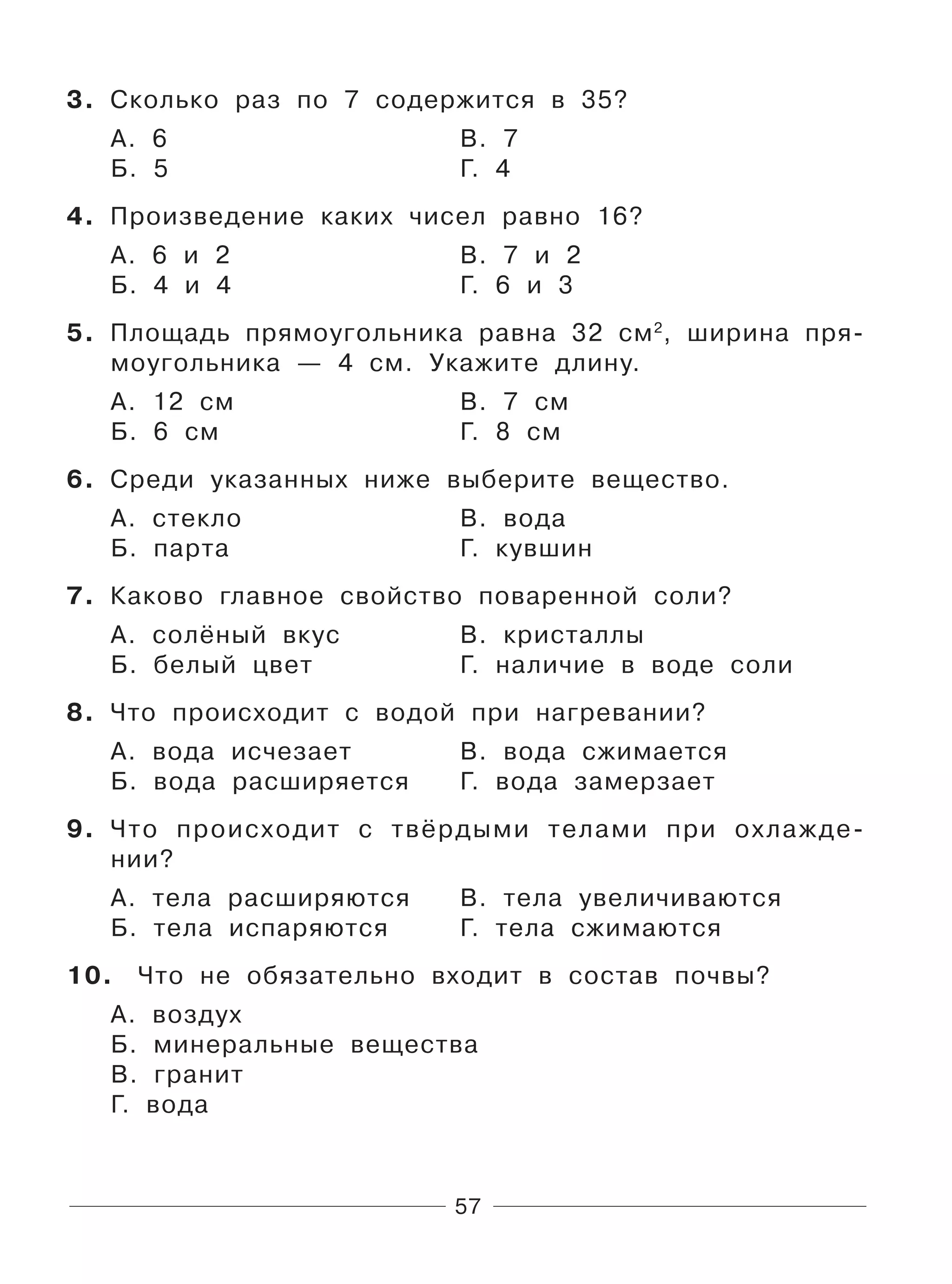57
3. Сколько раз по 7 содержится в 35?
А. 6 В. 7
Б. 5 Г. 4
4. Произведение каких чисел равно 16?
А. 6 и 2 В. 7 и 2
Б. 4 и 4 Г. 6 и 3
5. Площадь прямоугольника равна 32 см2
, ширина пря-
моугольника — 4 см. Укажите длину.
А. 12 см В. 7 см
Б. 6 см Г. 8 см
6. Среди указанных ниже выберите вещество.
А. стекло В. вода
Б. парта Г. кувшин
7. Каково главное свойство поваренной соли?
А. солёный вкус В. кристаллы
Б. белый цвет Г. наличие в воде соли
8. Что происходит с водой при нагревании?
А. вода исчезает В. вода сжимается
Б. вода расширяется Г. вода замерзает
9. Что происходит с твёрдыми телами при охлажде-
нии?
А. тела расширяются В. тела увеличиваются
Б. тела испаряются Г. тела сжимаются
10. Что не обязательно входит в состав почвы?
А. воздух
Б. минеральные вещества
В. гранит
Г. вода
 