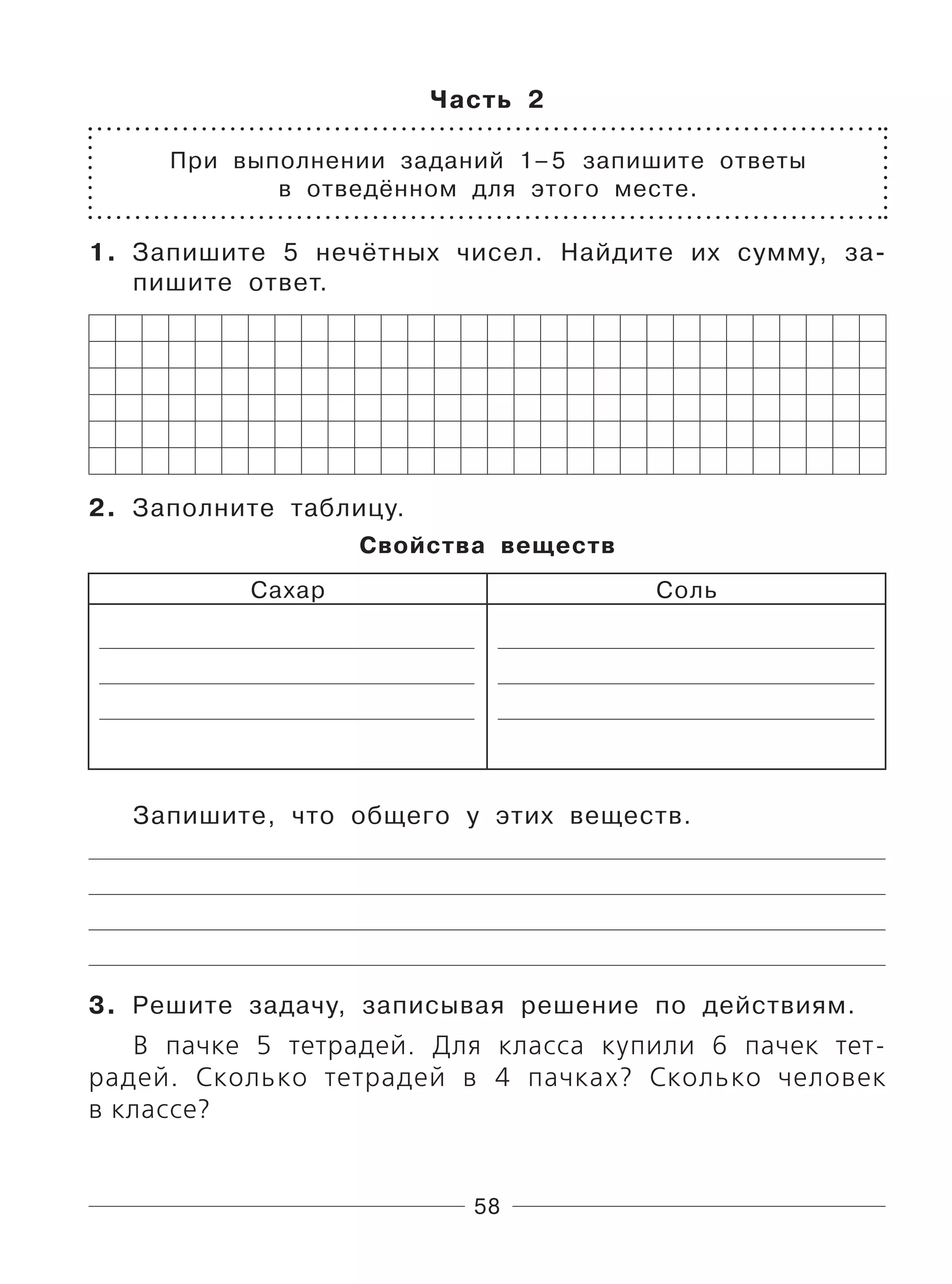 58
Часть 2
При выполнении заданий 1–5 запишите ответы
в отведённом для этого месте.
1. Запишите 5 нечётных чисел. Найдите их сумму, за-
пишите ответ.
2. Заполните таблицу.
Свойства веществ
Сахар Соль
Запишите, что общего у этих веществ.
3. Решите задачу, записывая решение по действиям.
В пачке 5 тетрадей. Для класса купили 6 пачек тет-
радей. Сколько тетрадей в 4 пачках? Сколько человек
в классе?
 
