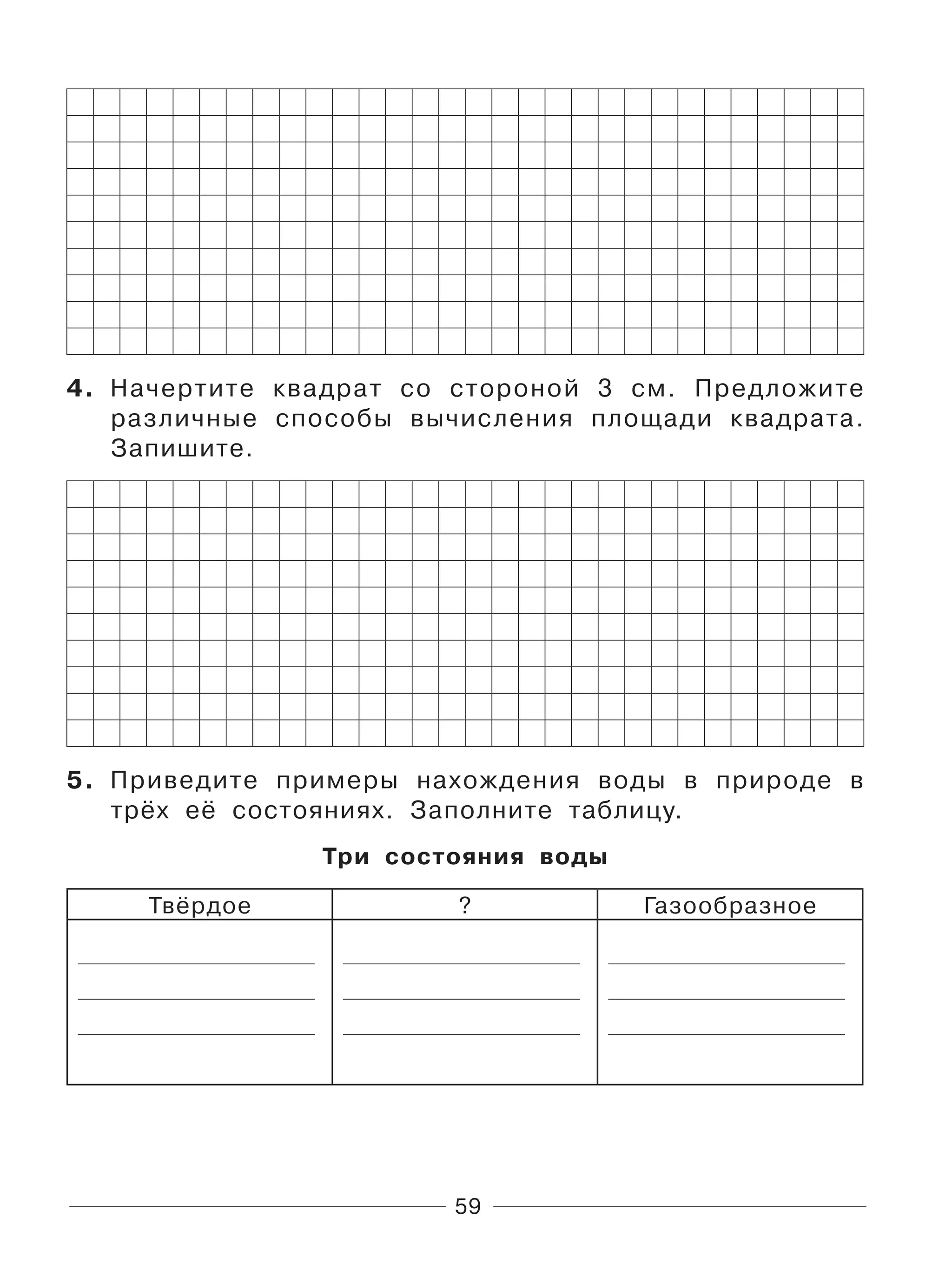 59
4. Начертите квадрат со стороной 3 см. Предложите
различные способы вычисления площади квадрата.
Запишите.
5. Приведите примеры нахождения воды в природе в
трёх её состояниях. Заполните таблицу.
Три состояния воды
Твёрдое ? Газообразное
 