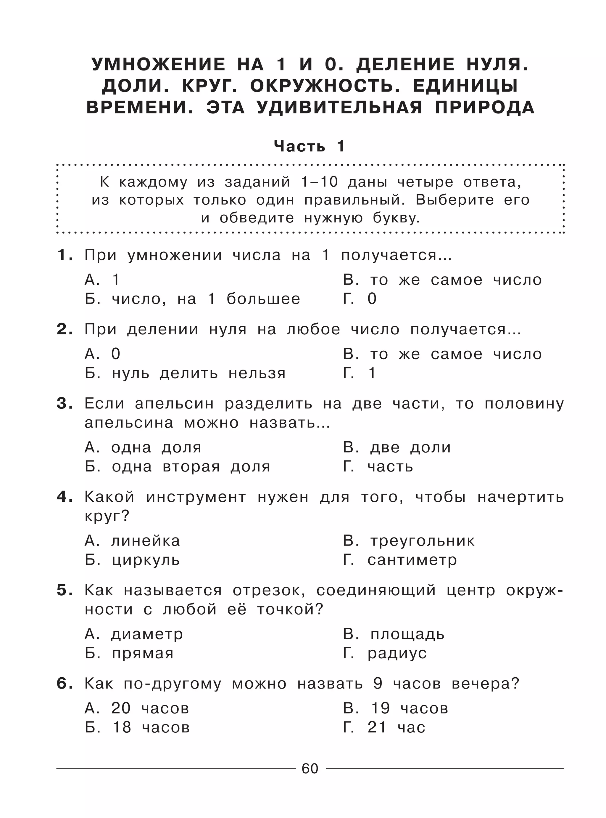 60
УМНОЖЕНИЕ НА 1 И 0. ДЕЛЕНИЕ НУЛЯ.
ДОЛИ. КРУГ. ОКРУЖНОСТЬ. ЕДИНИЦЫ
ВРЕМЕНИ. ЭТА УДИВИТЕЛЬНАЯ ПРИРОДА
Часть 1
К каждому из заданий 1–10 даны четыре ответа,
из которых только один правильный. Выберите его
и обведите нужную букву.
1. При умножении числа на 1 получается…
А. 1 В. то же самое число
Б. число, на 1 большее Г. 0
2. При делении нуля на любое число получается…
А. 0 В. то же самое число
Б. нуль делить нельзя Г. 1
3. Если апельсин разделить на две части, то половину
апельсина можно назвать…
А. одна доля В. две доли
Б. одна вторая доля Г. часть
4. Какой инструмент нужен для того, чтобы начертить
круг?
А. линейка В. треугольник
Б. циркуль Г. сантиметр
5. Как называется отрезок, соединяющий центр окруж-
ности с любой её точкой?
А. диаметр В. площадь
Б. прямая Г. радиус
6. Как по-другому можно назвать 9 часов вечера?
А. 20 часов В. 19 часов
Б. 18 часов Г. 21 час
 