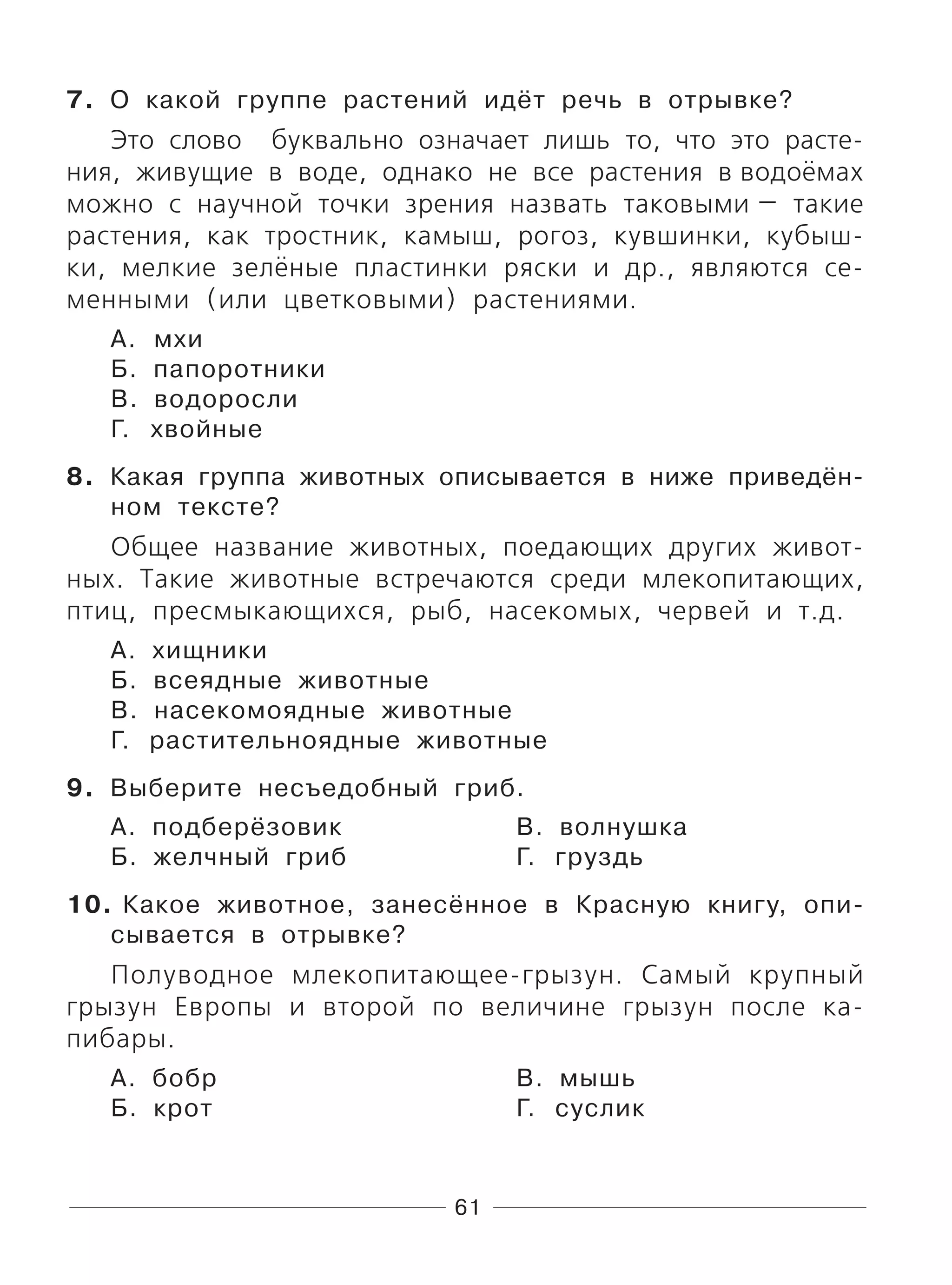 61
7. О какой группе растений идёт речь в отрывке?
Это слово буквально означает лишь то, что это расте-
ния, живущие в воде, однако не все растения в водоёмах
можно с научной точки зрения назвать таковыми — такие
растения, как тростник, камыш, рогоз, кувшинки, кубыш-
ки, мелкие зелёные пластинки ряски и др., являются се-
менными (или цветковыми) растениями.
А. мхи
Б. папоротники
В. водоросли
Г. хвойные
8. Какая группа животных описывается в ниже приведён-
ном тексте?
Общее название животных, поедающих других живот-
ных. Такие животные встречаются среди млекопитающих,
птиц, пресмыкающихся, рыб, насекомых, червей и т.д.
А. хищники
Б. всеядные животные
В. насекомоядные животные
Г. растительноядные животные
9. Выберите несъедобный гриб.
А. подберёзовик В. волнушка
Б. желчный гриб Г. груздь
10. Какое животное, занесённое в Красную книгу, опи-
сывается в отрывке?
Полуводное млекопитающее-грызун. Самый крупный
грызун Европы и второй по величине грызун после ка-
пибары.
А. бобр В. мышь
Б. крот Г. суслик
 