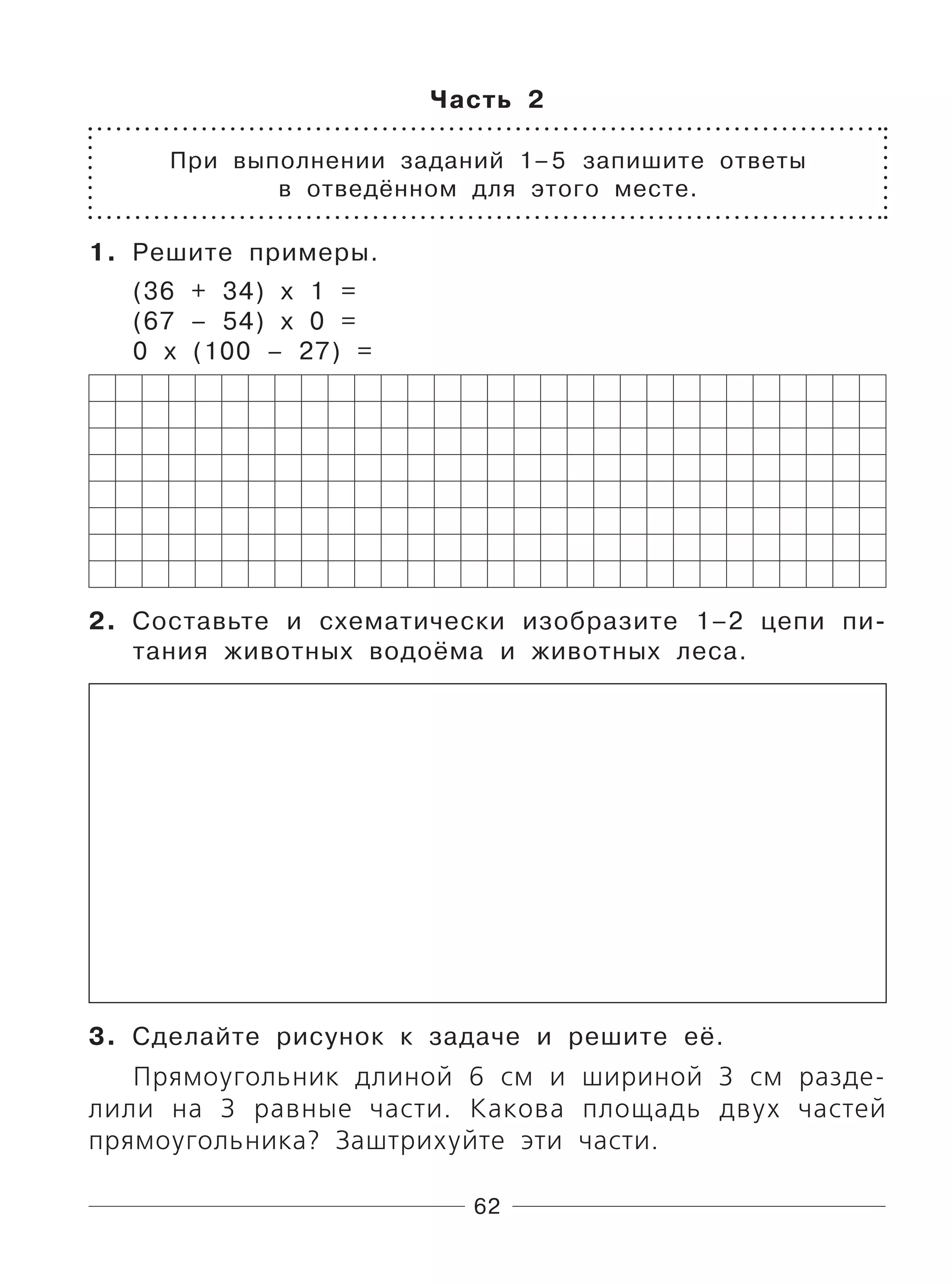62
Часть 2
При выполнении заданий 1–5 запишите ответы
в отведённом для этого месте.
1. Решите примеры.
(36 + 34) х 1 =
(67 – 54) х 0 =
0 х (100 – 27) =
2. Составьте и схематически изобразите 1–2 цепи пи-
тания животных водоёма и животных леса.
3. Сделайте рисунок к задаче и решите её.
Прямоугольник длиной 6 см и шириной 3 см разде-
лили на 3 равные части. Какова площадь двух частей
прямоугольника? Заштрихуйте эти части.
 
