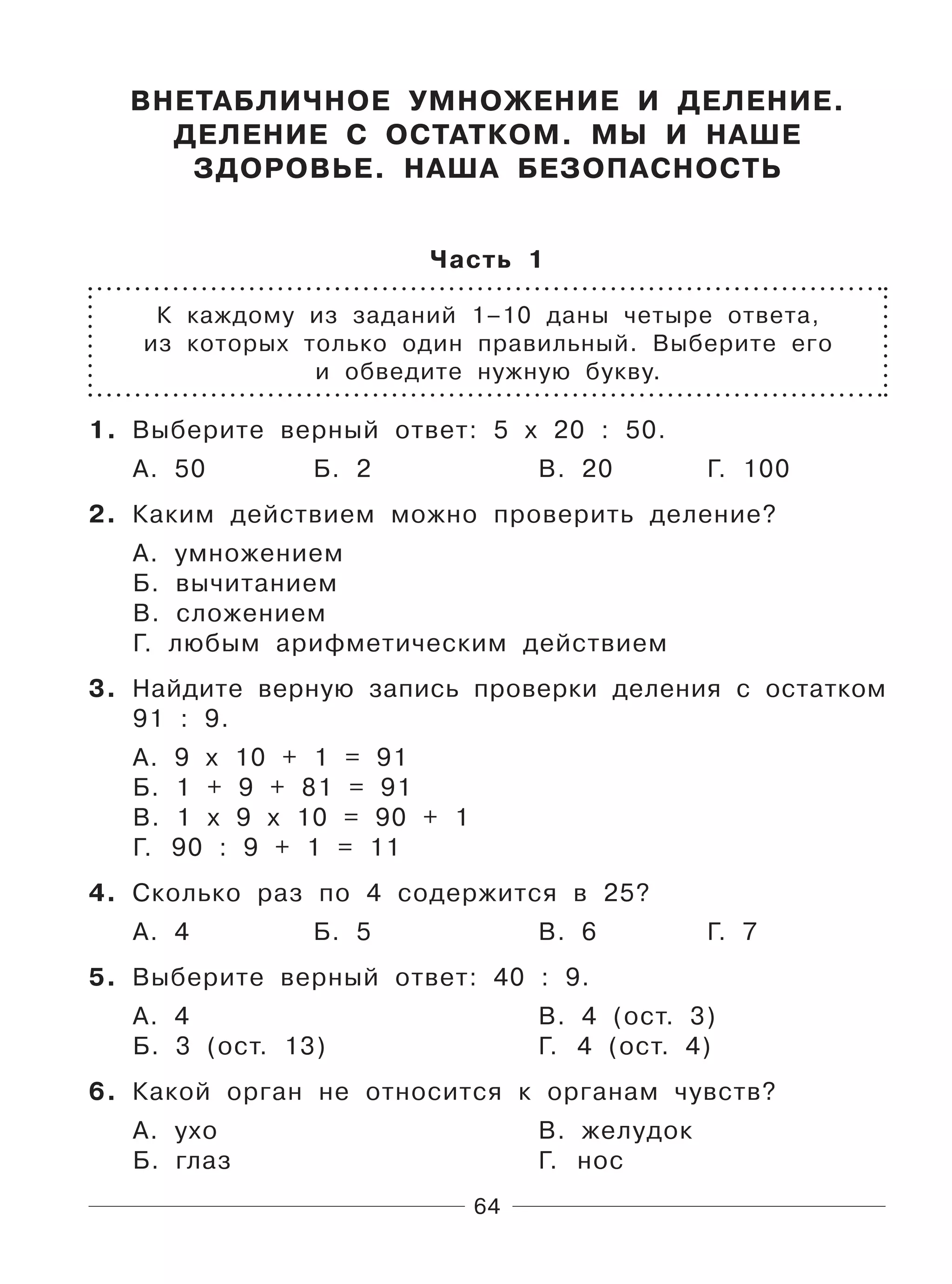64
ВНЕТАБЛИЧНОЕ УМНОЖЕНИЕ И ДЕЛЕНИЕ.
ДЕЛЕНИЕ С ОСТАТКОМ. МЫ И НАШЕ
ЗДОРОВЬЕ. НАША БЕЗОПАСНОСТЬ
Часть 1
К каждому из заданий 1–10 даны четыре ответа,
из которых только один правильный. Выберите его
и обведите нужную букву.
1. Выберите верный ответ: 5 х 20 : 50.
А. 50 Б. 2 В. 20 Г. 100
2. Каким действием можно проверить деление?
А. умножением
Б. вычитанием
В. сложением
Г. любым арифметическим действием
3. Найдите верную запись проверки деления с остатком
91 : 9.
А. 9 х 10 + 1 = 91
Б. 1 + 9 + 81 = 91
В. 1 х 9 х 10 = 90 + 1
Г. 90 : 9 + 1 = 11
4. Сколько раз по 4 содержится в 25?
А. 4 Б. 5 В. 6 Г. 7
5. Выберите верный ответ: 40 : 9.
А. 4 В. 4 (ост. 3)
Б. 3 (ост. 13) Г. 4 (ост. 4)
6. Какой орган не относится к органам чувств?
А. ухо В. желудок
Б. глаз Г. нос
 
