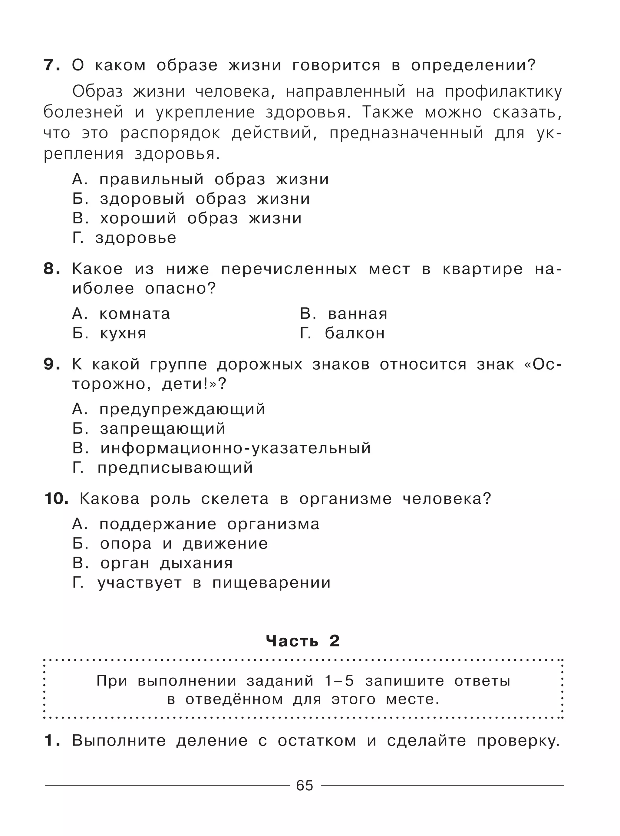 65
7. О каком образе жизни говорится в определении?
Образ жизни человека, направленный на профилактику
болезней и укрепление здоровья. Также можно сказать,
что это распорядок действий, предназначенный для ук-
репления здоровья.
А. правильный образ жизни
Б. здоровый образ жизни
В. хороший образ жизни
Г. здоровье
8. Какое из ниже перечисленных мест в квартире на-
иболее опасно?
А. комната В. ванная
Б. кухня Г. балкон
9. К какой группе дорожных знаков относится знак «Ос-
торожно, дети!»?
А. предупреждающий
Б. запрещающий
В. информационно-указательный
Г. предписывающий
10. Какова роль скелета в организме человека?
А. поддержание организма
Б. опора и движение
В. орган дыхания
Г. участвует в пищеварении
Часть 2
При выполнении заданий 1–5 запишите ответы
в отведённом для этого месте.
1. Выполните деление с остатком и сделайте проверку.
 