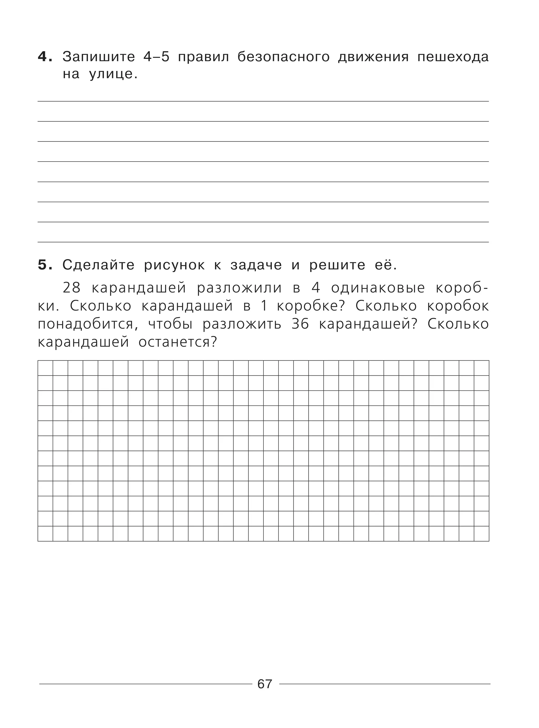 67
4. Запишите 4–5 правил безопасного движения пешехода
на улице.
5. Сделайте рисунок к задаче и решите её.
28 карандашей разложили в 4 одинаковые короб-
ки. Сколько карандашей в 1 коробке? Сколько коробок
понадобится, чтобы разложить 36 карандашей? Сколько
карандашей останется?
 