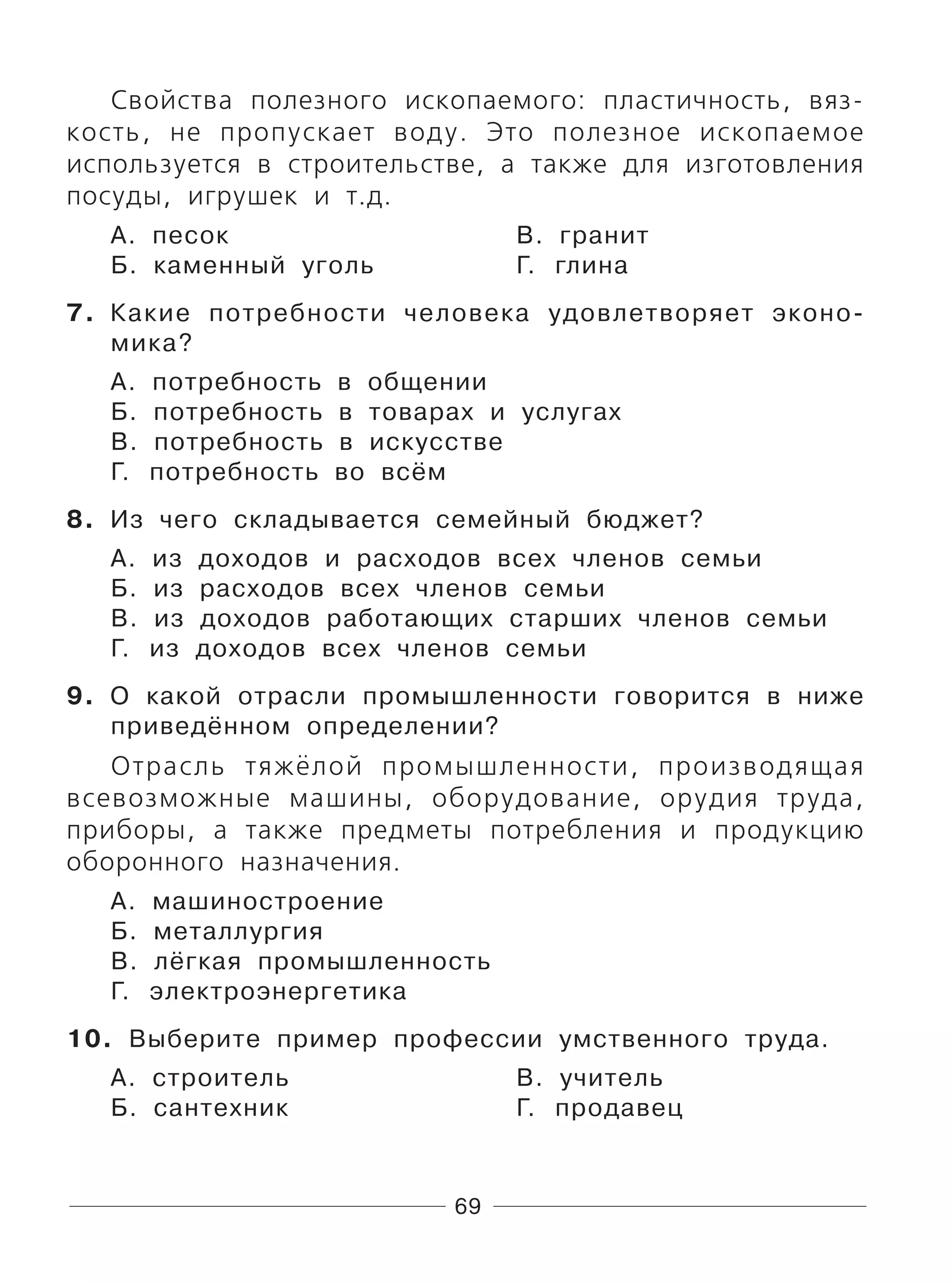 69
Свойства полезного ископаемого: пластичность, вяз-
кость, не пропускает воду. Это полезное ископаемое
используется в строительстве, а также для изготовления
посуды, игрушек и т.д.
А. песок В. гранит
Б. каменный уголь Г. глина
7. Какие потребности человека удовлетворяет эконо-
мика?
А. потребность в общении
Б. потребность в товарах и услугах
В. потребность в искусстве
Г. потребность во всём
8. Из чего складывается семейный бюджет?
А. из доходов и расходов всех членов семьи
Б. из расходов всех членов семьи
В. из доходов работающих старших членов семьи
Г. из доходов всех членов семьи
9. О какой отрасли промышленности говорится в ниже
приведённом определении?
Отрасль тяжёлой промышленности, производящая
всевозможные машины, оборудование, орудия труда,
приборы, а также предметы потребления и продукцию
оборонного назначения.
А. машиностроение
Б. металлургия
В. лёгкая промышленность
Г. электроэнергетика
10. Выберите пример профессии умственного труда.
А. строитель В. учитель
Б. сантехник Г. продавец
 