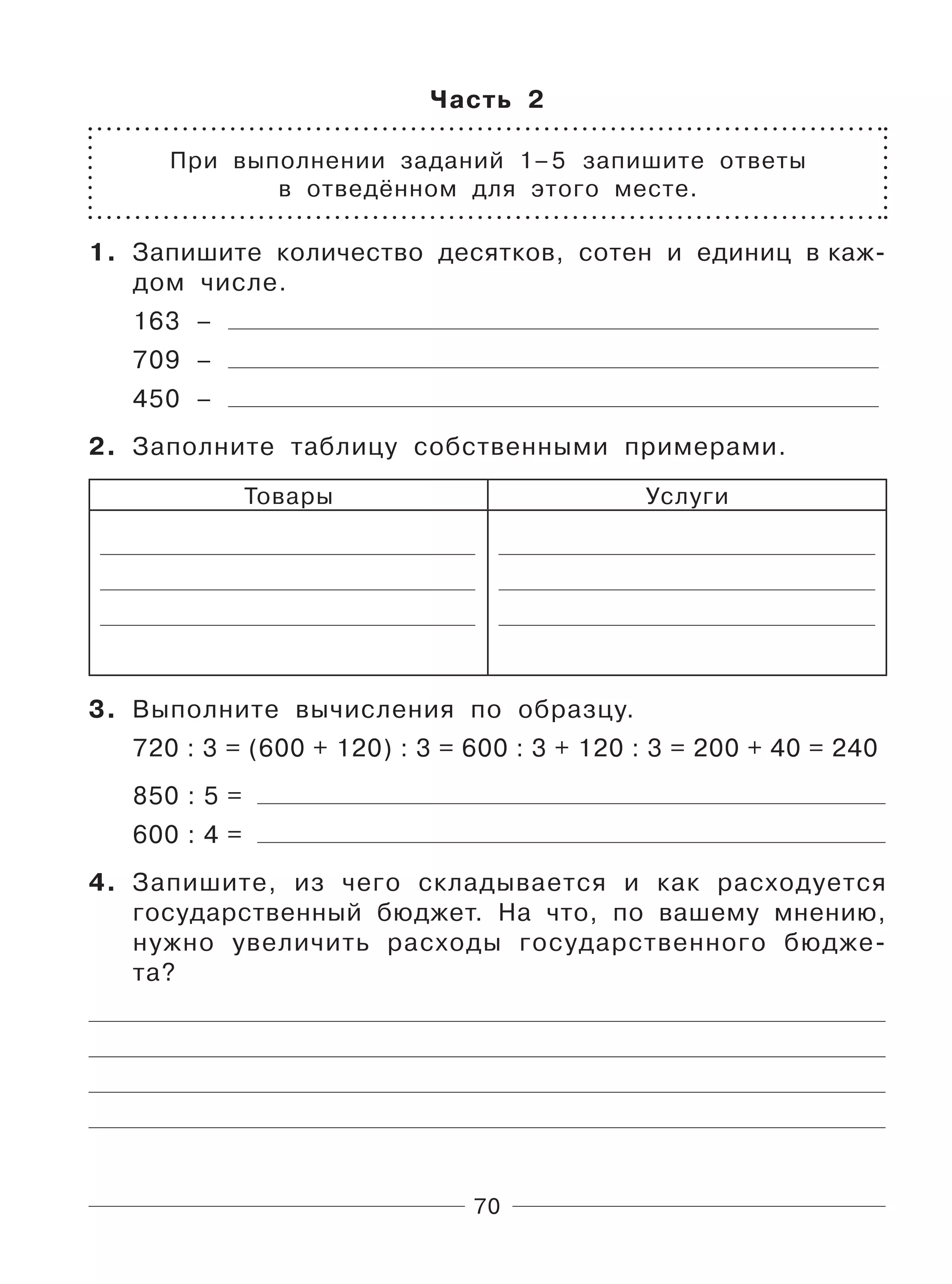 70
Часть 2
При выполнении заданий 1–5 запишите ответы
в отведённом для этого месте.
1. Запишите количество десятков, сотен и единиц в каж-
дом числе.
163 –
709 –
450 –
2. Заполните таблицу собственными примерами.
Товары Услуги
3. Выполните вычисления по образцу.
720 : 3 = (600 + 120) : 3 = 600 : 3 + 120 : 3 = 200 + 40 = 240
850 : 5 =
600 : 4 =
4. Запишите, из чего складывается и как расходуется
государственный бюджет. На что, по вашему мнению,
нужно увеличить расходы государственного бюдже-
та?
 