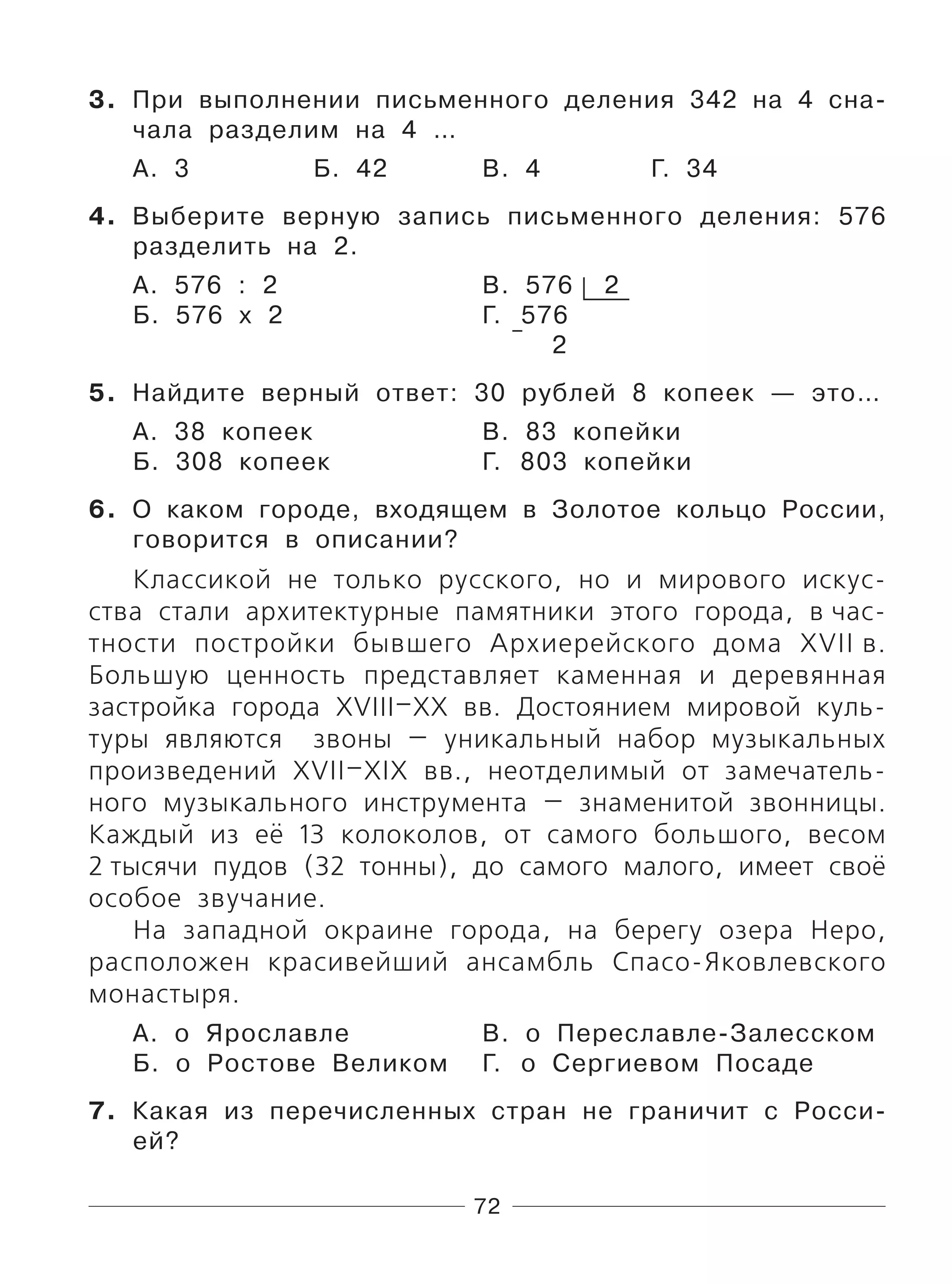 72
3. При выполнении письменного деления 342 на 4 сна-
чала разделим на 4 …
А. 3 Б. 42 В. 4 Г. 34
4. Выберите верную запись письменного деления: 576
разделить на 2.
А. 576 : 2 В. 576 2
Б. 576 х 2 Г. 576
2
5. Найдите верный ответ: 30 рублей 8 копеек — это…
А. 38 копеек В. 83 копейки
Б. 308 копеек Г. 803 копейки
6. О каком городе, входящем в Золотое кольцо России,
говорится в описании?
Классикой не только русского, но и мирового искус-
ства стали архитектурные памятники этого города, в час-
тности постройки бывшего Архиерейского дома XVII в.
Большую ценность представляет каменная и деревянная
застройка города XVIII–XX вв. Достоянием мировой куль-
туры являются звоны — уникальный набор музыкальных
произведений XVII–XIX вв., неотделимый от замечатель-
ного музыкального инструмента — знаменитой звонницы.
Каждый из её 13 колоколов, от самого большого, весом
2 тысячи пудов (32 тонны), до самого малого, имеет своё
особое звучание.
На западной окраине города, на берегу озера Неро,
расположен красивейший ансамбль Спасо-Яковлевского
монастыря.
А. о Ярославле В. о Переславле-Залесском
Б. о Ростове Великом Г. о Сергиевом Посаде
7. Какая из перечисленных стран не граничит с Росси-
ей?
 