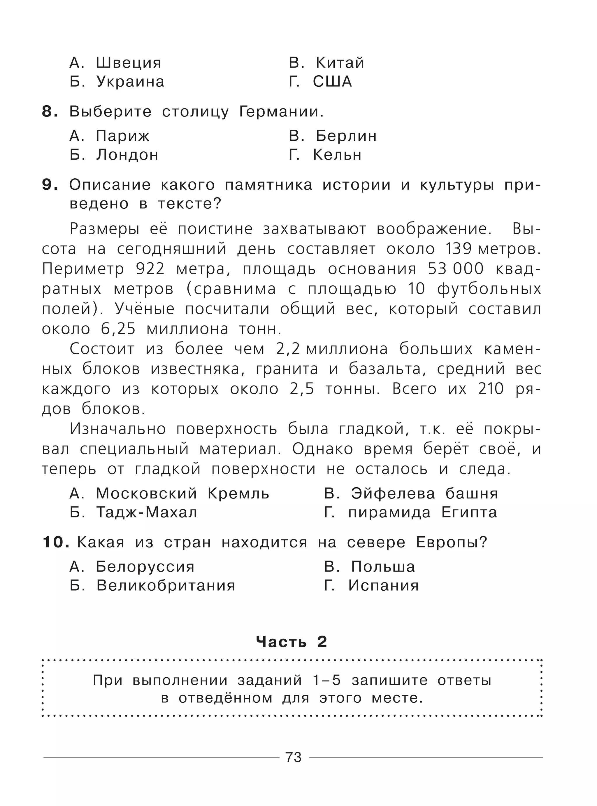 73
А. Швеция В. Китай
Б. Украина Г. США
8. Выберите столицу Германии.
А. Париж В. Берлин
Б. Лондон Г. Кельн
9. Описание какого памятника истории и культуры при-
ведено в тексте?
Размеры её поистине захватывают воображение. Вы-
сота на сегодняшний день составляет около 139 метров.
Периметр 922 метра, площадь основания 53 000 квад-
ратных метров (сравнима с площадью 10 футбольных
полей). Учёные посчитали общий вес, который составил
около 6,25 миллиона тонн.
Состоит из более чем 2,2 миллиона больших камен-
ных блоков известняка, гранита и базальта, средний вес
каждого из которых около 2,5 тонны. Всего их 210 ря-
дов блоков.
Изначально поверхность была гладкой, т.к. её покры-
вал специальный материал. Однако время берёт своё, и
теперь от гладкой поверхности не осталось и следа.
А. Московский Кремль В. Эйфелева башня
Б. Тадж-Махал Г. пирамида Египта
10. Какая из стран находится на севере Европы?
А. Белоруссия В. Польша
Б. Великобритания Г. Испания
Часть 2
При выполнении заданий 1–5 запишите ответы
в отведённом для этого месте.
 