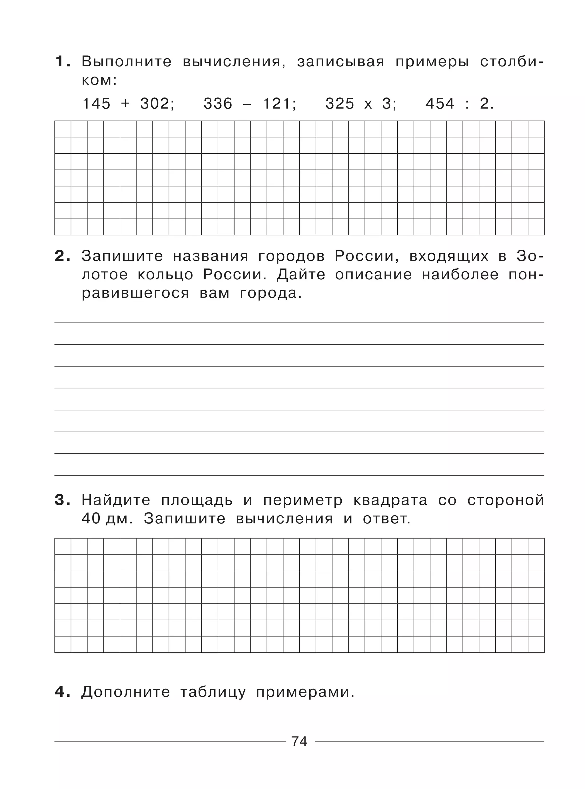 74
1. Выполните вычисления, записывая примеры столби-
ком:
145 + 302; 336 – 121; 325 х 3; 454 : 2.
2. Запишите названия городов России, входящих в Зо-
лотое кольцо России. Дайте описание наиболее пон-
равившегося вам города.
3. Найдите площадь и периметр квадрата со стороной
40 дм. Запишите вычисления и ответ.
4. Дополните таблицу примерами.
 