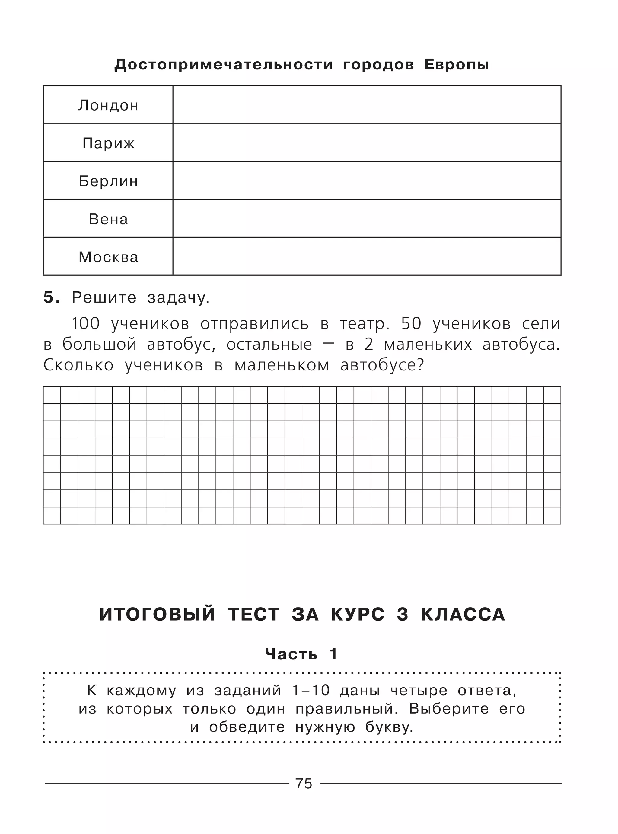 75
Достопримечательности городов Европы
Лондон
Париж
Берлин
Вена
Москва
5. Решите задачу.
100 учеников отправились в театр. 50 учеников сели
в большой автобус, остальные — в 2 маленьких автобуса.
Сколько учеников в маленьком автобусе?
ИТОГОВЫЙ ТЕСТ ЗА КУРС 3 КЛАССА
Часть 1
К каждому из заданий 1–10 даны четыре ответа,
из которых только один правильный. Выберите его
и обведите нужную букву.
 