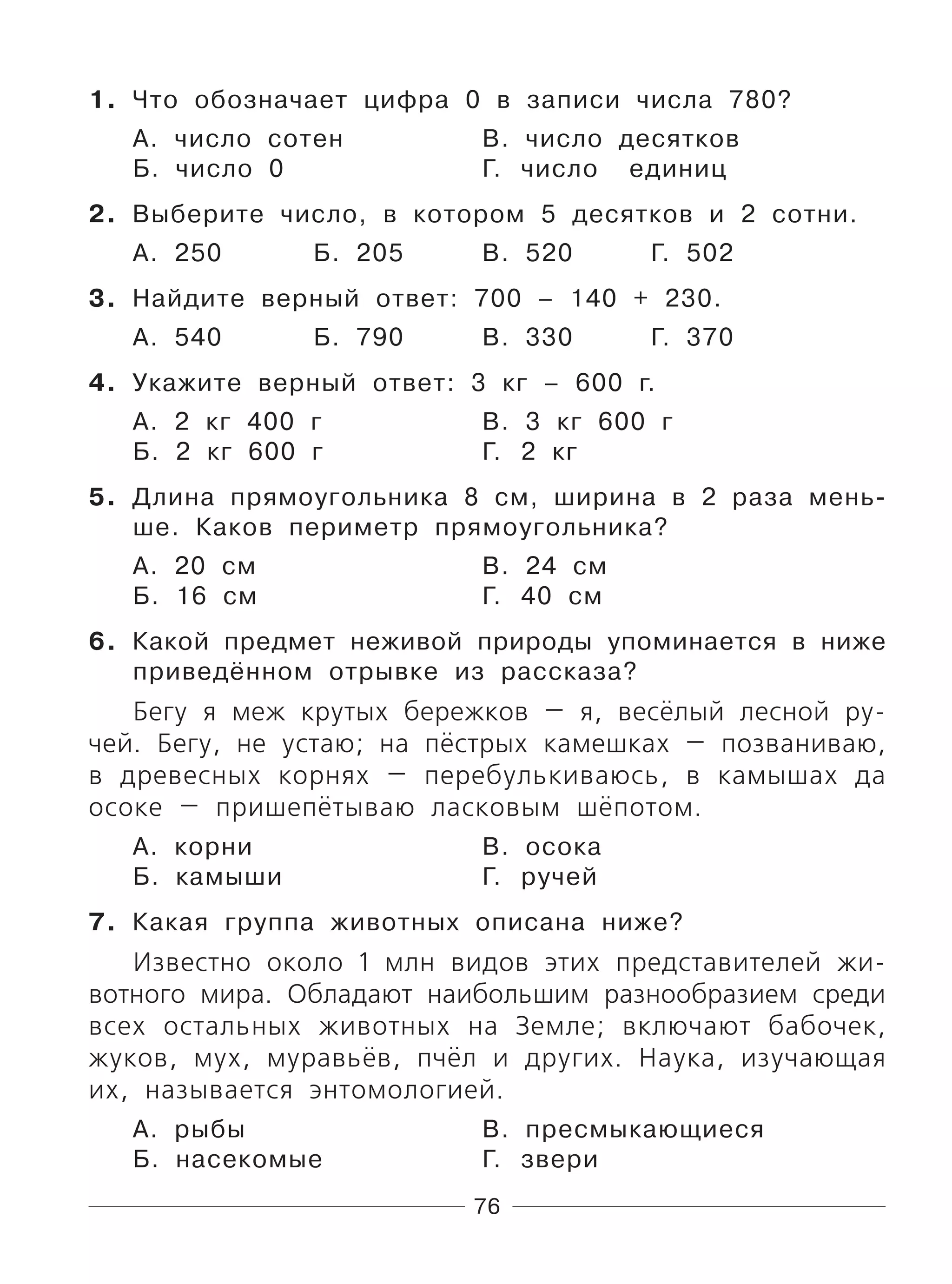 76
1. Что обозначает цифра 0 в записи числа 780?
А. число сотен В. число десятков
Б. число 0 Г. число единиц
2. Выберите число, в котором 5 десятков и 2 сотни.
А. 250 Б. 205 В. 520 Г. 502
3. Найдите верный ответ: 700 – 140 + 230.
А. 540 Б. 790 В. 330 Г. 370
4. Укажите верный ответ: 3 кг – 600 г.
А. 2 кг 400 г В. 3 кг 600 г
Б. 2 кг 600 г Г. 2 кг
5. Длина прямоугольника 8 см, ширина в 2 раза мень-
ше. Каков периметр прямоугольника?
А. 20 см В. 24 см
Б. 16 см Г. 40 см
6. Какой предмет неживой природы упоминается в ниже
приведённом отрывке из рассказа?
Бегу я меж крутых бережков — я, весёлый лесной ру-
чей. Бегу, не устаю; на пёстрых камешках — позваниваю,
в древесных корнях — перебулькиваюсь, в камышах да
осоке — пришепётываю ласковым шёпотом.
А. корни В. осока
Б. камыши Г. ручей
7. Какая группа животных описана ниже?
Известно около 1 млн видов этих представителей жи-
вотного мира. Обладают наибольшим разнообразием среди
всех остальных животных на Земле; включают бабочек,
жуков, мух, муравьёв, пчёл и других. Наука, изучающая
их, называется энтомологией.
А. рыбы В. пресмыкающиеся
Б. насекомые Г. звери
 
