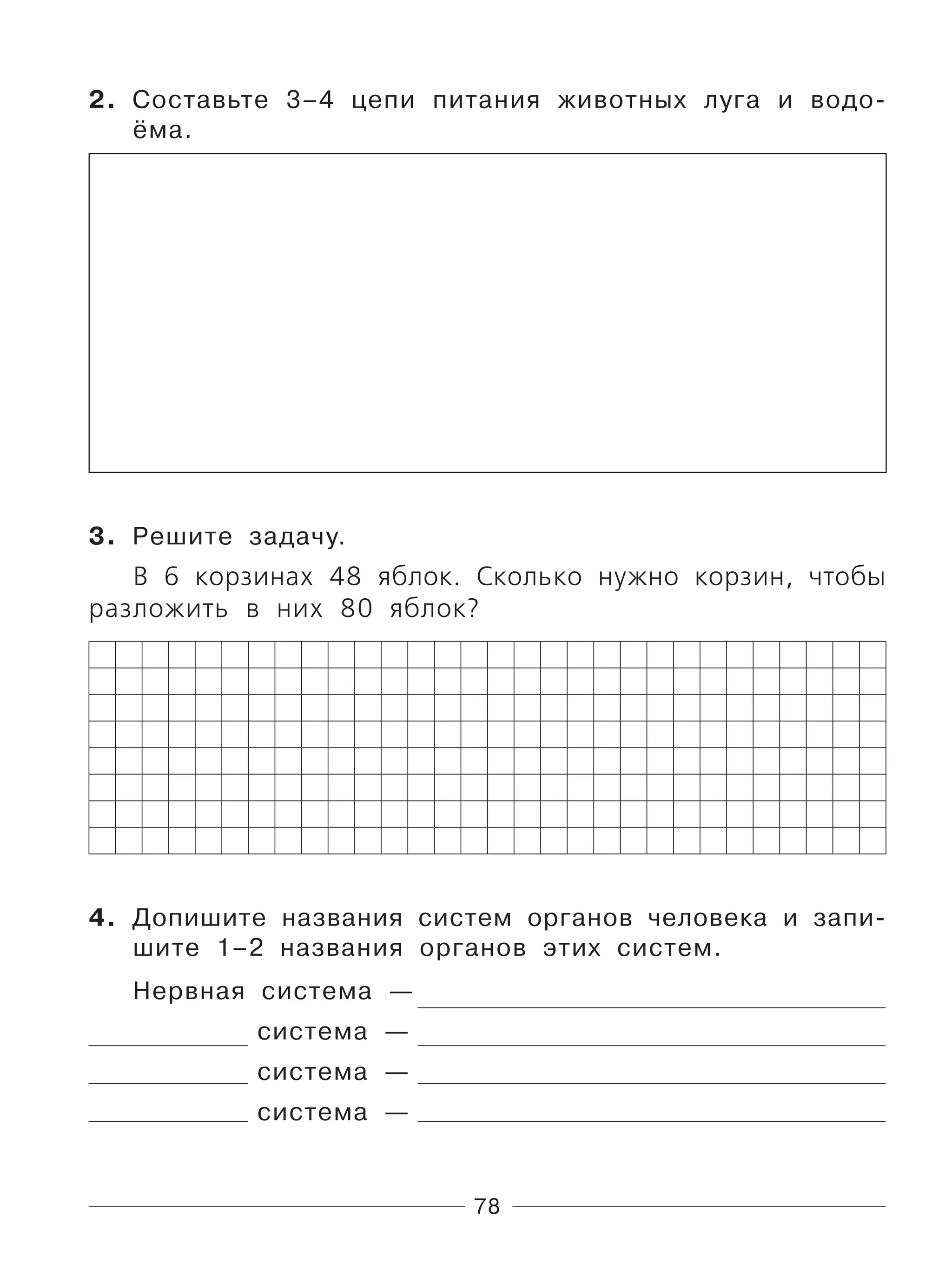 78
2. Составьте 3–4 цепи питания животных луга и водо-
ёма.
3. Решите задачу.
В 6 корзинах 48 яблок. Сколько нужно корзин, чтобы
разложить в них 80 яблок?
4. Допишите названия систем органов человека и запи-
шите 1–2 названия органов этих систем.
Нервная система —
система —
система —
система —
 