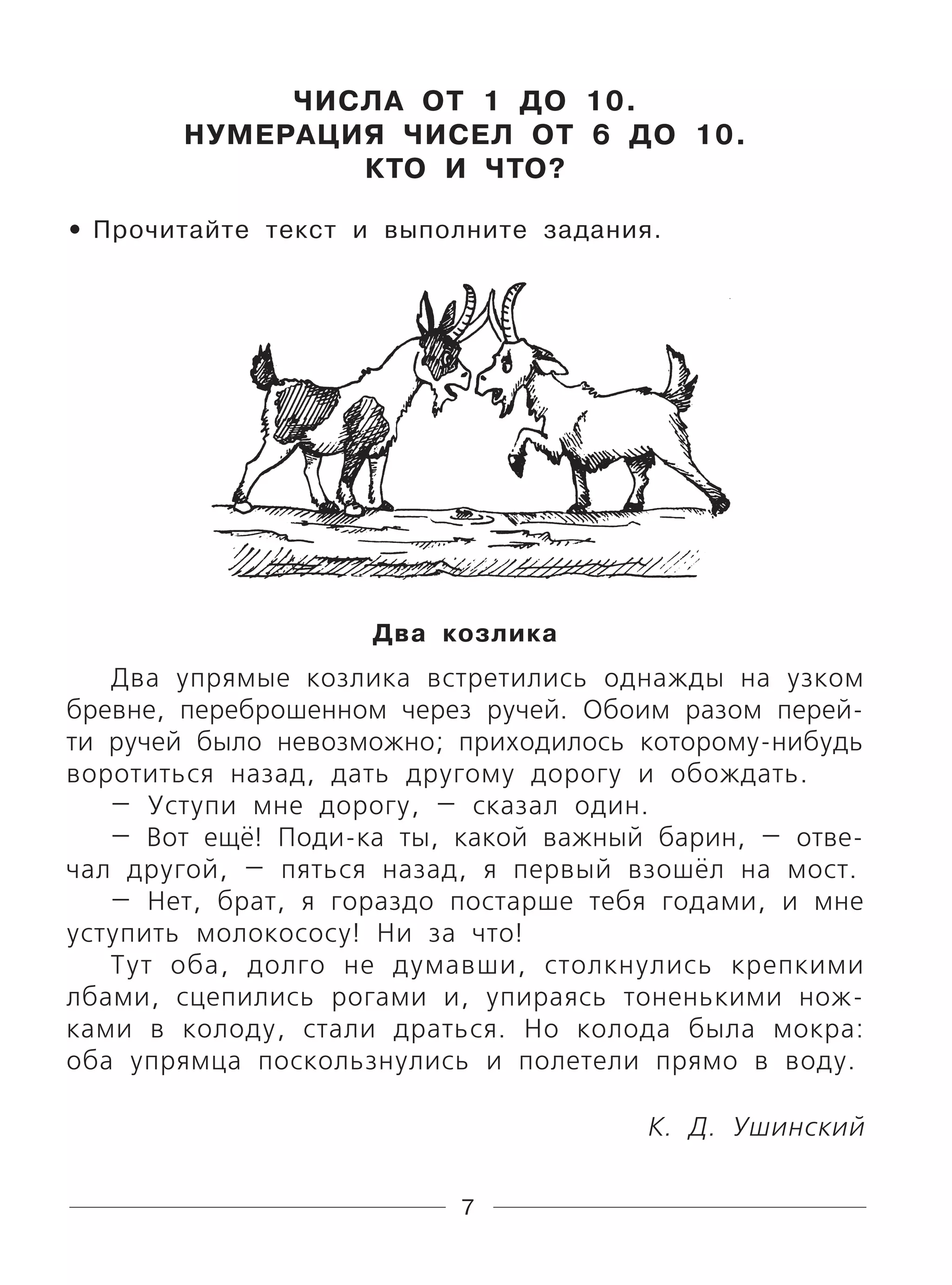 7
ЧИСЛА ОТ 1 ДО 10.
НУМЕРАЦИЯ ЧИСЕЛ ОТ 6 ДО 10.
КТО И ЧТО?
Прочитайте текст и выполните задания.
Два козлика
Два упрямые козлика встретились однажды на узком
бревне, переброшенном через ручей. Обоим разом перей-
ти ручей было невозможно; приходилось которому-нибудь
воротиться назад, дать другому дорогу и обождать.
— Уступи мне дорогу, — сказал один.
— Вот ещё! Поди-ка ты, какой важный барин, — отве-
чал другой, — пяться назад, я первый взошёл на мост.
— Нет, брат, я гораздо постарше тебя годами, и мне
уступить молокососу! Ни за что!
Тут оба, долго не думавши, столкнулись крепкими
лбами, сцепились рогами и, упираясь тоненькими нож-
ками в колоду, стали драться. Но колода была мокра:
оба упрямца поскользнулись и полетели прямо в воду.
К. Д. Ушинский
•
 