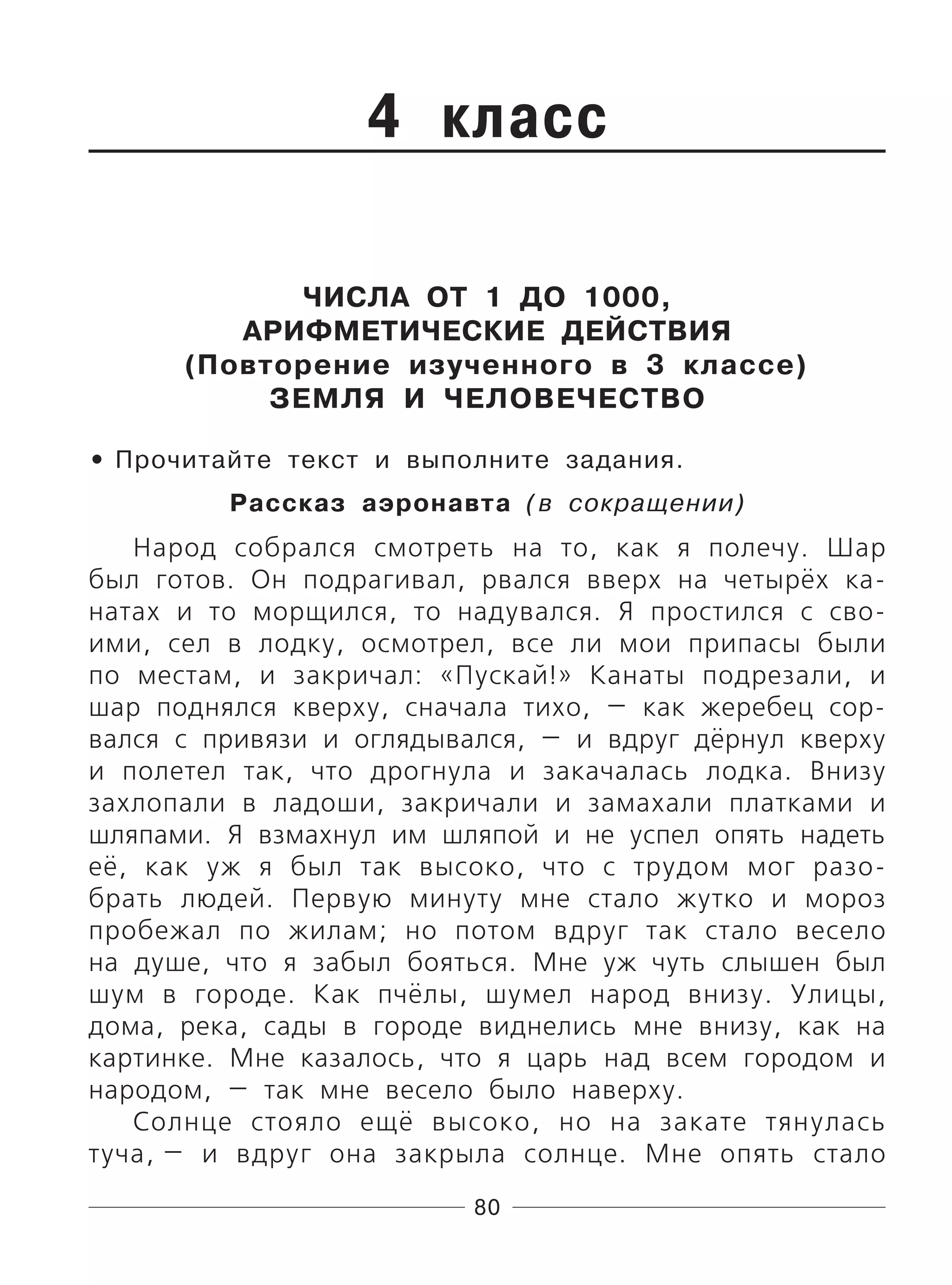 80
4 класс
ЧИСЛА ОТ 1 ДО 1000,
АРИФМЕТИЧЕСКИЕ ДЕЙСТВИЯ
(Повторение изученного в 3 классе)
ЗЕМЛЯ И ЧЕЛОВЕЧЕСТВО
Прочитайте текст и выполните задания.
Рассказ аэронавта (в сокращении)
Народ собрался смотреть на то, как я полечу. Шар
был готов. Он подрагивал, рвался вверх на четырёх ка-
натах и то морщился, то надувался. Я простился с сво-
ими, сел в лодку, осмотрел, все ли мои припасы были
по местам, и закричал: «Пускай!» Канаты подрезали, и
шар поднялся кверху, сначала тихо, — как жеребец сор-
вался с привязи и оглядывался, — и вдруг дёрнул кверху
и полетел так, что дрогнула и закачалась лодка. Внизу
захлопали в ладоши, закричали и замахали платками и
шляпами. Я взмахнул им шляпой и не успел опять надеть
её, как уж я был так высоко, что с трудом мог разо-
брать людей. Первую минуту мне стало жутко и мороз
пробежал по жилам; но потом вдруг так стало весело
на душе, что я забыл бояться. Мне уж чуть слышен был
шум в городе. Как пчёлы, шумел народ внизу. Улицы,
дома, река, сады в городе виднелись мне внизу, как на
картинке. Мне казалось, что я царь над всем городом и
народом, — так мне весело было наверху.
Солнце стояло ещё высоко, но на закате тянулась
туча, — и вдруг она закрыла солнце. Мне опять стало
•
 