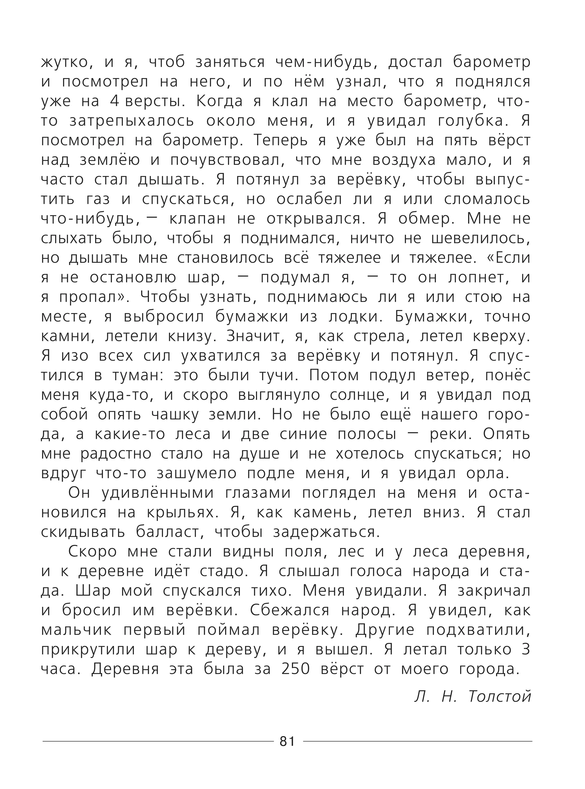 81
жутко, и я, чтоб заняться чем-нибудь, достал барометр
и посмотрел на него, и по нём узнал, что я поднялся
уже на 4 версты. Когда я клал на место барометр, что-
то затрепыхалось около меня, и я увидал голубка. Я
посмотрел на барометр. Теперь я уже был на пять вёрст
над землёю и почувствовал, что мне воздуха мало, и я
часто стал дышать. Я потянул за верёвку, чтобы выпус-
тить газ и спускаться, но ослабел ли я или сломалось
что-нибудь, — клапан не открывался. Я обмер. Мне не
слыхать было, чтобы я поднимался, ничто не шевелилось,
но дышать мне становилось всё тяжелее и тяжелее. «Если
я не остановлю шар, — подумал я, — то он лопнет, и
я пропал». Чтобы узнать, поднимаюсь ли я или стою на
месте, я выбросил бумажки из лодки. Бумажки, точно
камни, летели книзу. Значит, я, как стрела, летел кверху.
Я изо всех сил ухватился за верёвку и потянул. Я спус-
тился в туман: это были тучи. Потом подул ветер, понёс
меня куда-то, и скоро выглянуло солнце, и я увидал под
собой опять чашку земли. Но не было ещё нашего горо-
да, а какие-то леса и две синие полосы — реки. Опять
мне радостно стало на душе и не хотелось спускаться; но
вдруг что-то зашумело подле меня, и я увидал орла.
Он удивлёнными глазами поглядел на меня и оста-
новился на крыльях. Я, как камень, летел вниз. Я стал
скидывать балласт, чтобы задержаться.
Скоро мне стали видны поля, лес и у леса деревня,
и к деревне идёт стадо. Я слышал голоса народа и ста-
да. Шар мой спускался тихо. Меня увидали. Я закричал
и бросил им верёвки. Сбежался народ. Я увидел, как
мальчик первый поймал верёвку. Другие подхватили,
прикрутили шар к дереву, и я вышел. Я летал только 3
часа. Деревня эта была за 250 вёрст от моего города.
Л. Н. Толстой
 